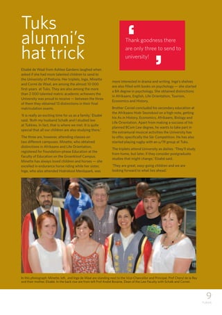 9
TUKKIE
Elsabé de Waal from Ashlea Gardens laughed when
asked if she had more talented children to send to
the University of Pretoria. Her triplets, Inge, Minette
and Corné de Waal, are among the almost 10 000
first-years at Tuks. They are also among the more
than 2 000 talented matric academic achievers the
University was proud to receive — between the three
of them they obtained 13 distinctions in their final
matriculation exams.
‘It is really an exciting time for us as a family,’ Elsabé
said. ‘Both my husband Schalk and I studied law
at Tukkies. In fact, that is where we met. It is quite
special that all our children are also studying there.’
The three are, however, attending classes on
two different campuses. Minette, who obtained
distinctions in Afrikaans and Life Orientation,
registered for Foundation-phase Education at the
Faculty of Education on the Groenkloof Campus.
Minette has always loved children and horses — she
excelled in endurance horse riding while her sister,
Inge, who also attended Hoërskool Menlopark, was
more interested in drama and writing. Inge’s shelves
are also filled with books on psychology — she started
a BA degree in psychology. She obtained distinctions
in Afrikaans, English, Life Orientation, Tourism,
Economics and History.
Brother Cornel concluded his secondary education at
the Afrikaans Hoër Seunskool on a high note, getting
his As in History, Economics, Afrikaans, Biology and
Life Orientation. Apart from making a success of his
planned BCom Law degree, he wants to take part in
the extramural musical activities the University has
to offer, specifically the Sêr Competition. He has also
started playing rugby with an u/19 group at Tuks.
The triplets attend University as dailies. ‘They’ll study
from home, but later, if they consider postgraduate
studies that might change,’ Elsabé said.
‘They are great, easy-going children and we are
looking forward to what lies ahead.’
Tuks
alumni’s
hat trick
Thank goodness there
are only three to send to
university!
‘‘
In this photograph: Minette, left, and Inge de Waal are standing next to the Vice-Chancellor and Principal, Prof Cheryl de la Rey
and their mother, Elsabé. In the back row are from left Prof André Boraine, Dean of the Law Faculty with Schalk and Cornel.
 