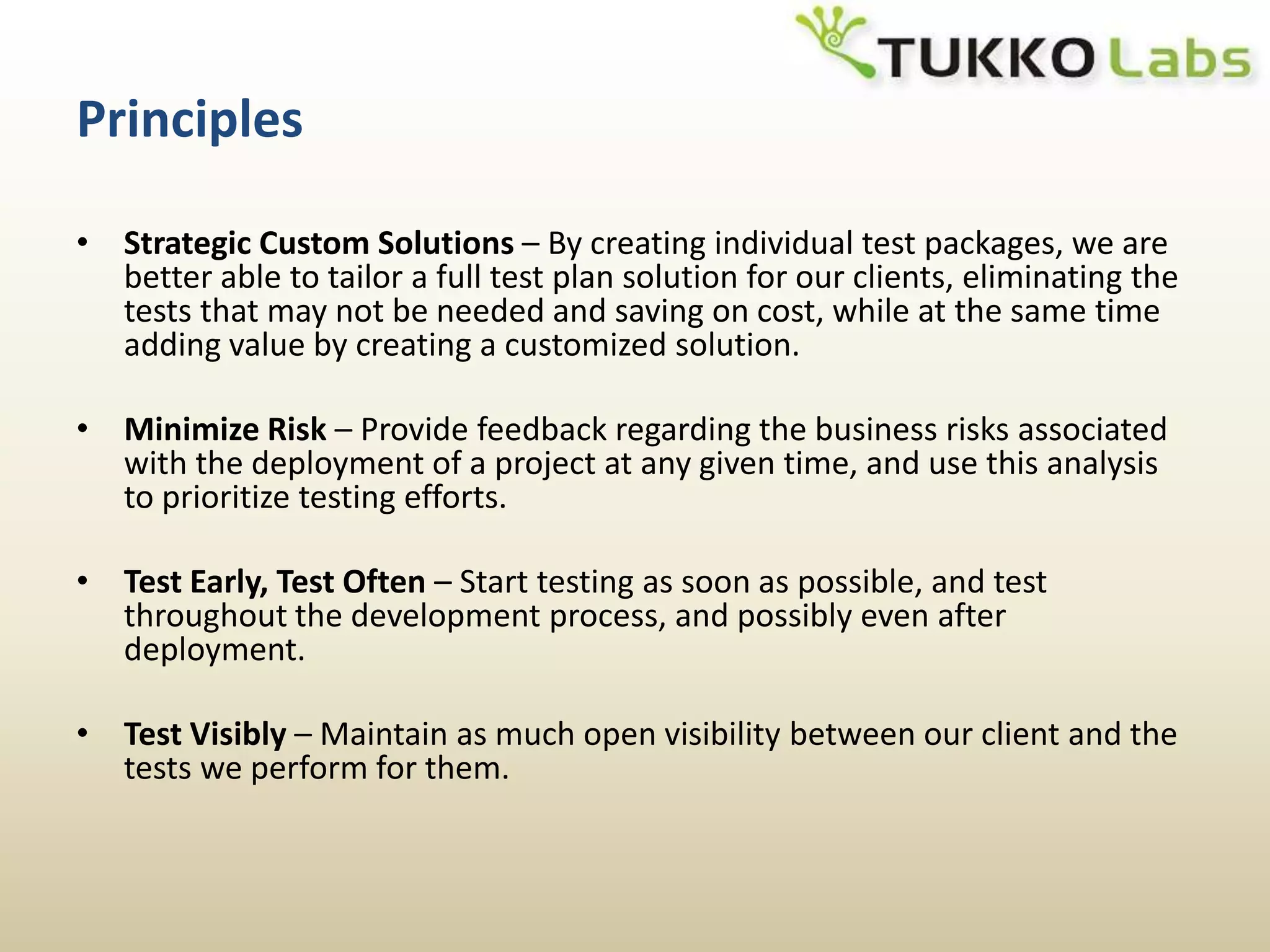 PrinciplesStrategic Custom Solutions – By creating individual test packages, we are better able to tailor a full test plan solution for our clients, eliminating the tests that may not be needed and saving on cost, while at the same time adding value by creating a customized solution.Minimize Risk – Provide feedback regarding the business risks associated with the deployment of a project at any given time, and use this analysis to prioritize testing efforts.Test Early, Test Often – Start testing as soon as possible, and test throughout the development process, and possibly even after deployment.Test Visibly – Maintain as much open visibility between our client and the tests we perform for them. 