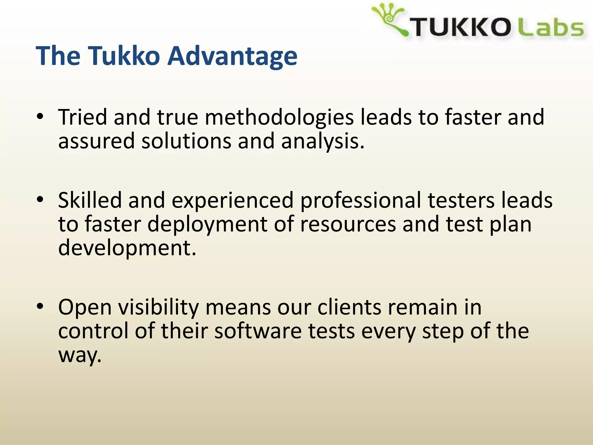 The Tukko AdvantageTried and true methodologies leads to faster and assured solutions and analysis.Skilled and experienced professional testers leads to faster deployment of resources and test plan development.Open visibility means our clients remain in control of their software tests every step of the way.