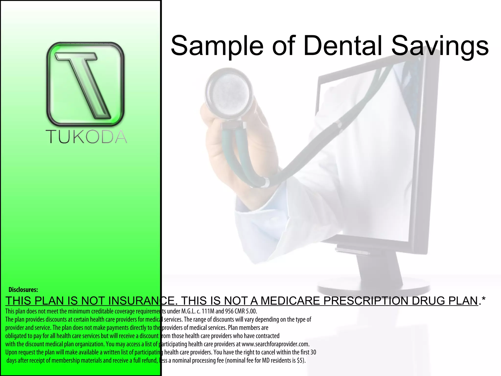 Sample of Dental Savings
Disclosures:
THIS PLAN IS NOT INSURANCE. THIS IS NOT A MEDICARE PRESCRIPTION DRUG PLAN.*
This plan does not meet the minimum creditable coverage requirements under M.G.L. c. 111M and 956 CMR 5.00.
The plan provides discounts at certain health care providers for medicalservices. The range of discounts willvarydepending on the type of
provider andservice. The plan does not make payments directly to the providers of medical services. Plan members are
obligated to payfor all health care services butwill receive a discount from those health care providers who have contracted
with the discount medical plan organization. Youmay access a list of participating health care providers at www.searchforaprovider.com.
Upon request the plan will makeavailable awritten list of participating health care providers. You havethe right to cancel within the first 30
days after receipt of membership materials and receive a full refund, less a nominal processing fee (nominal fee for MD residents is $5).
 