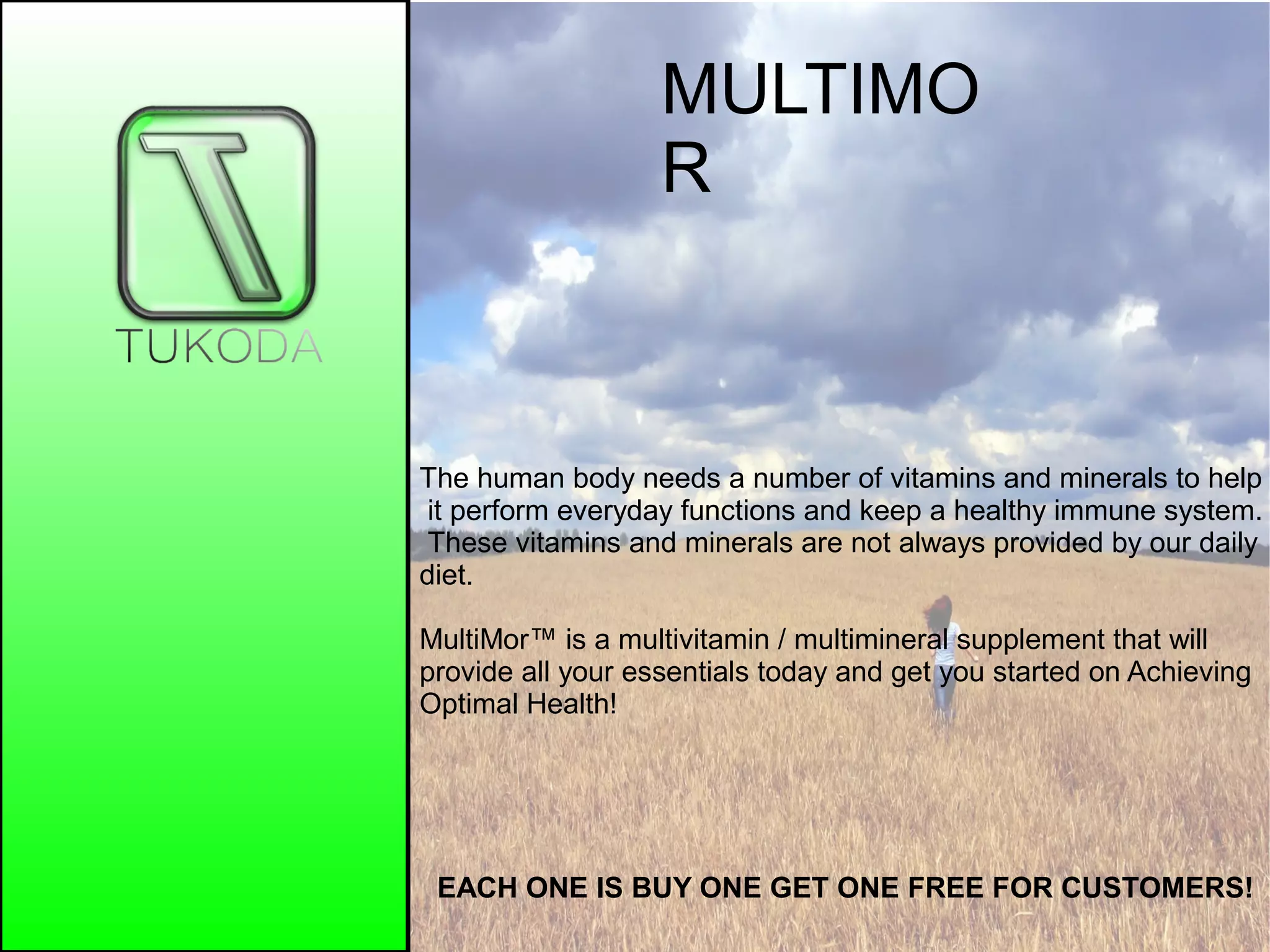 MULTIMO
R
EACH ONE IS BUY ONE GET ONE FREE FOR CUSTOMERS!
The human body needs a number of vitamins and minerals to help
it perform everyday functions and keep a healthy immune system.
These vitamins and minerals are not always provided by our daily
diet.
MultiMor™ is a multivitamin / multimineral supplement that will
provide all your essentials today and get you started on Achieving
Optimal Health!
 