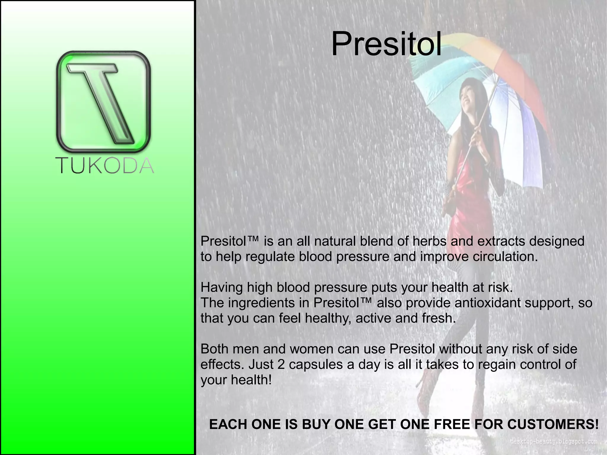 Presitol
EACH ONE IS BUY ONE GET ONE FREE FOR CUSTOMERS!
Presitol™ is an all natural blend of herbs and extracts designed
to help regulate blood pressure and improve circulation.
Having high blood pressure puts your health at risk.
The ingredients in Presitol™ also provide antioxidant support, so
that you can feel healthy, active and fresh.
Both men and women can use Presitol without any risk of side
effects. Just 2 capsules a day is all it takes to regain control of
your health!
 