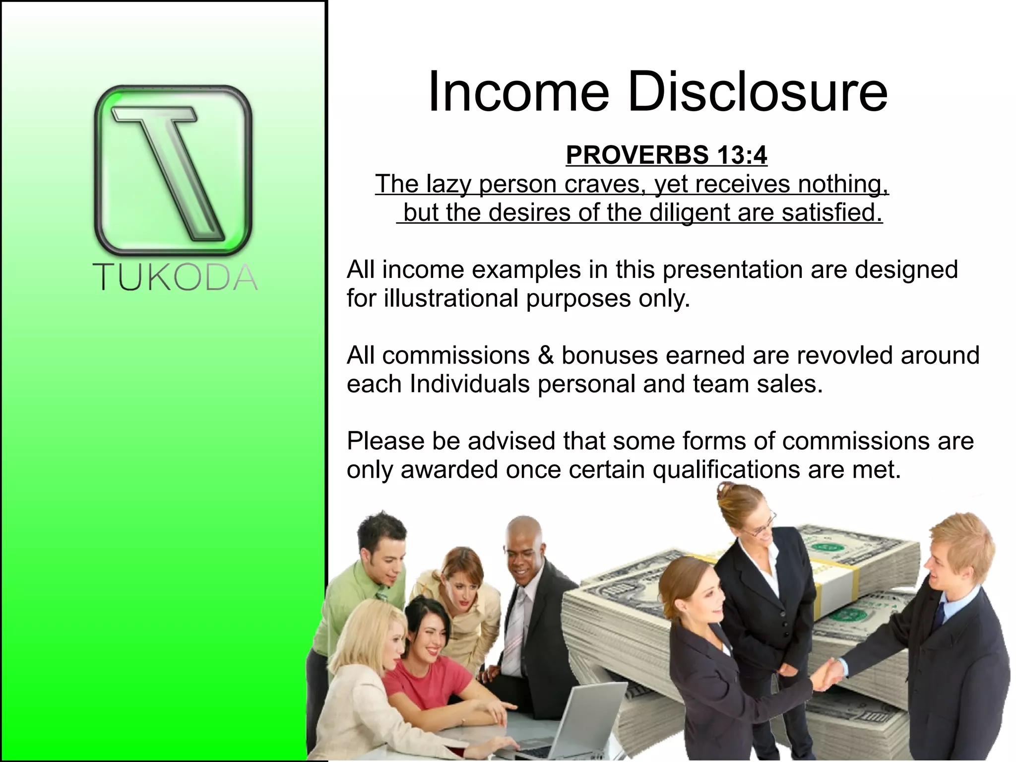 Income Disclosure
PROVERBS 13:4
The lazy person craves, yet receives nothing,
but the desires of the diligent are satisfied.
All income examples in this presentation are designed
for illustrational purposes only.
All commissions & bonuses earned are revovled around
each Individuals personal and team sales.
Please be advised that some forms of commissions are
only awarded once certain qualifications are met.
 