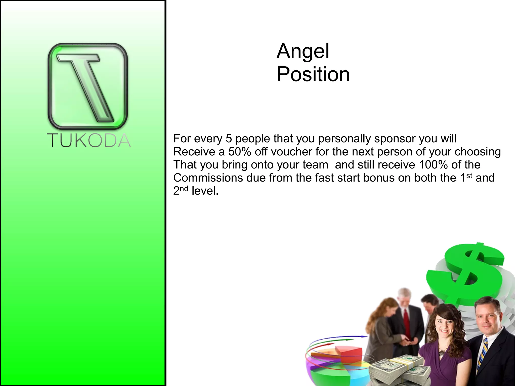 Angel
Position
For every 5 people that you personally sponsor you will
Receive a 50% off voucher for the next person of your choosing
That you bring onto your team and still receive 100% of the
Commissions due from the fast start bonus on both the 1st and
2nd level.
 