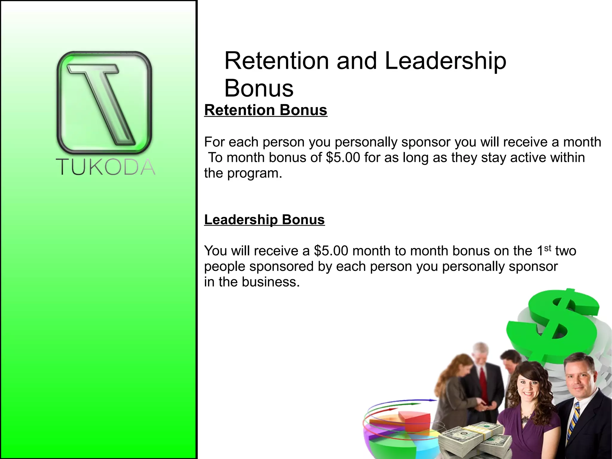 Retention and Leadership
Bonus
Retention Bonus
For each person you personally sponsor you will receive a month
To month bonus of $5.00 for as long as they stay active within
the program.
Leadership Bonus
You will receive a $5.00 month to month bonus on the 1st two
people sponsored by each person you personally sponsor
in the business.
 