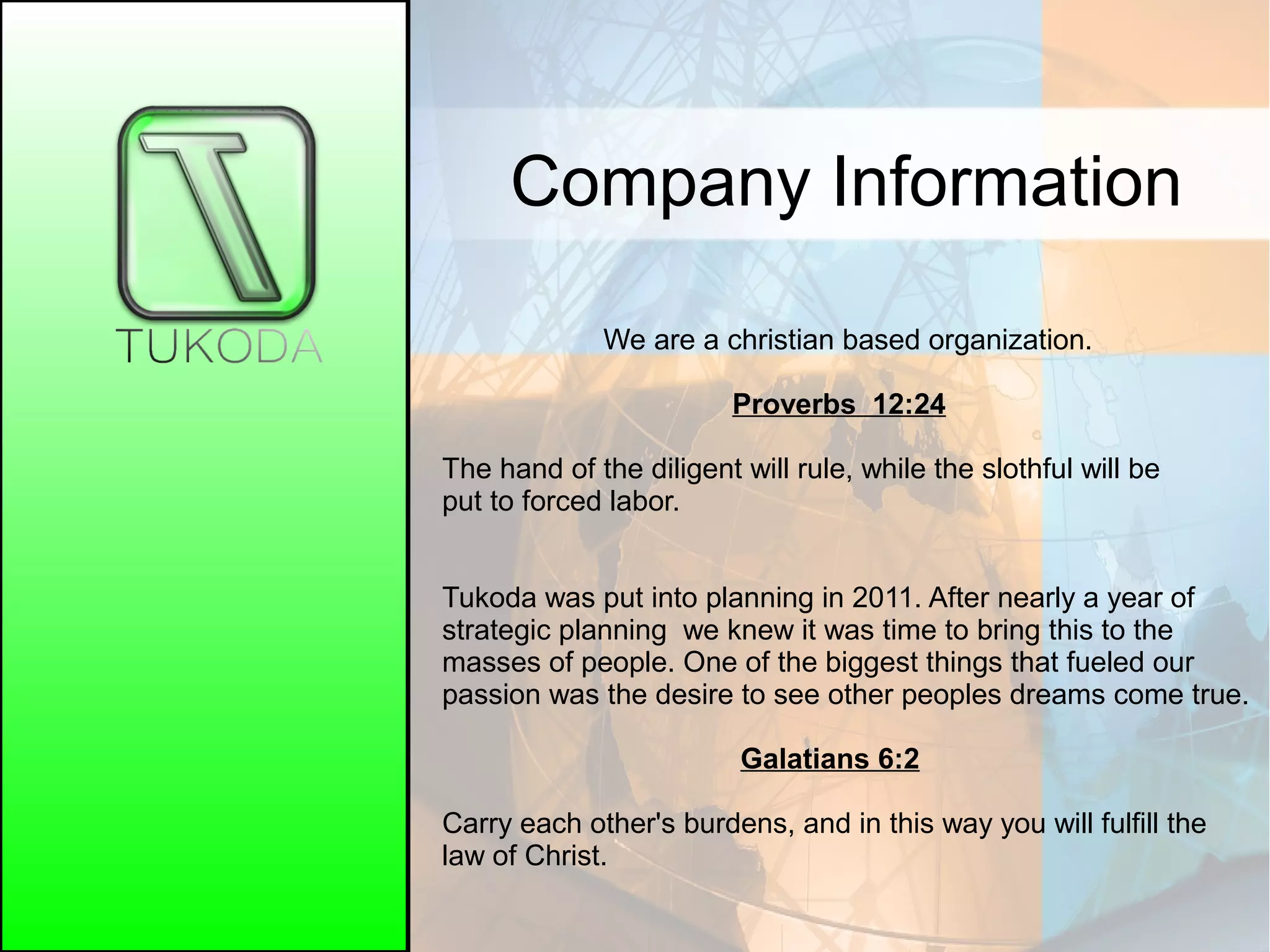Company Information
We are a christian based organization.
Proverbs 12:24
The hand of the diligent will rule, while the slothful will be
put to forced labor.
Tukoda was put into planning in 2011. After nearly a year of
strategic planning we knew it was time to bring this to the
masses of people. One of the biggest things that fueled our
passion was the desire to see other peoples dreams come true.
Galatians 6:2
Carry each other's burdens, and in this way you will fulfill the
law of Christ.
 