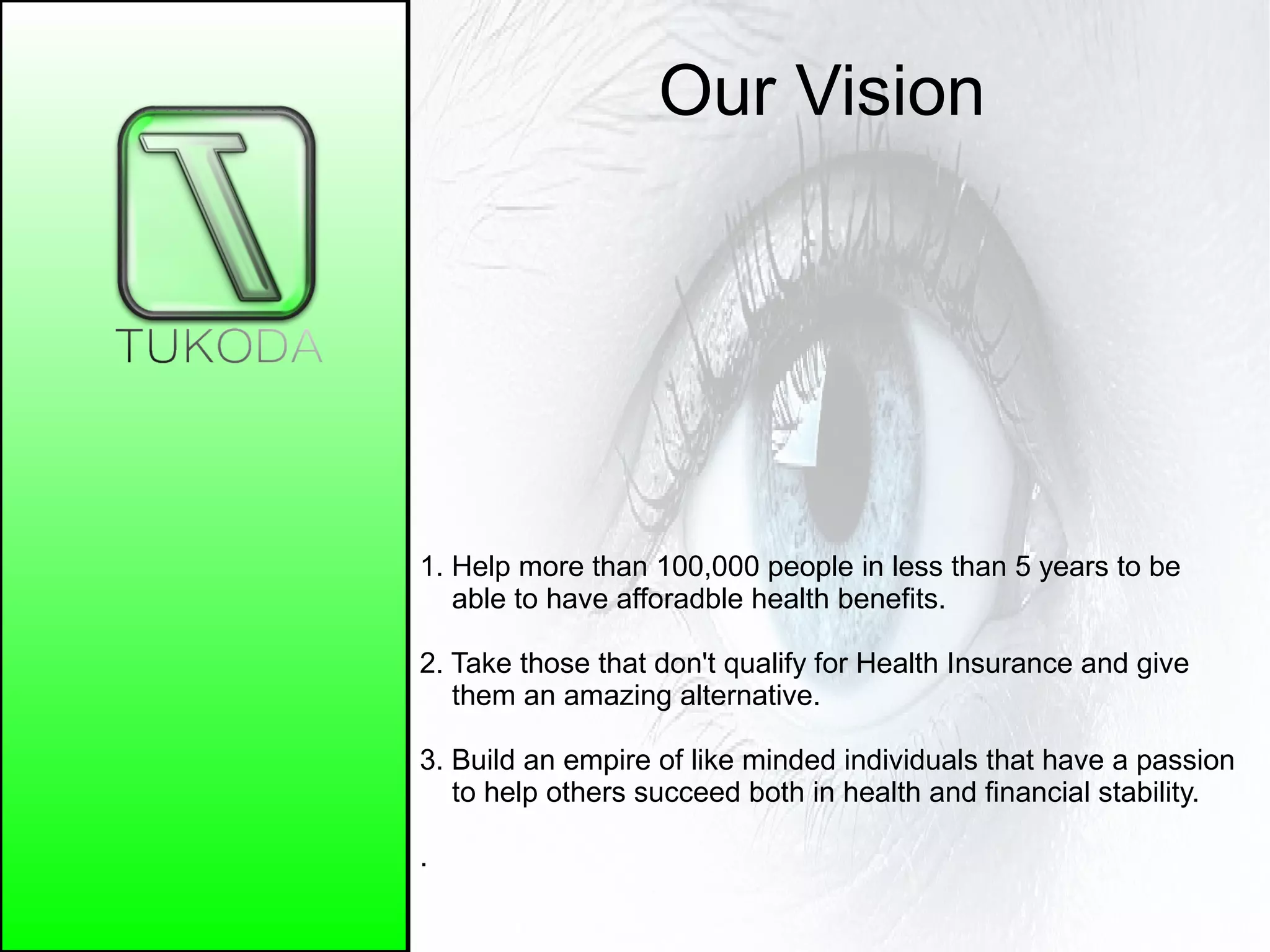 Our Vision
1. Help more than 100,000 people in less than 5 years to be
able to have afforadble health benefits.
2. Take those that don't qualify for Health Insurance and give
them an amazing alternative.
3. Build an empire of like minded individuals that have a passion
to help others succeed both in health and financial stability.
.
 