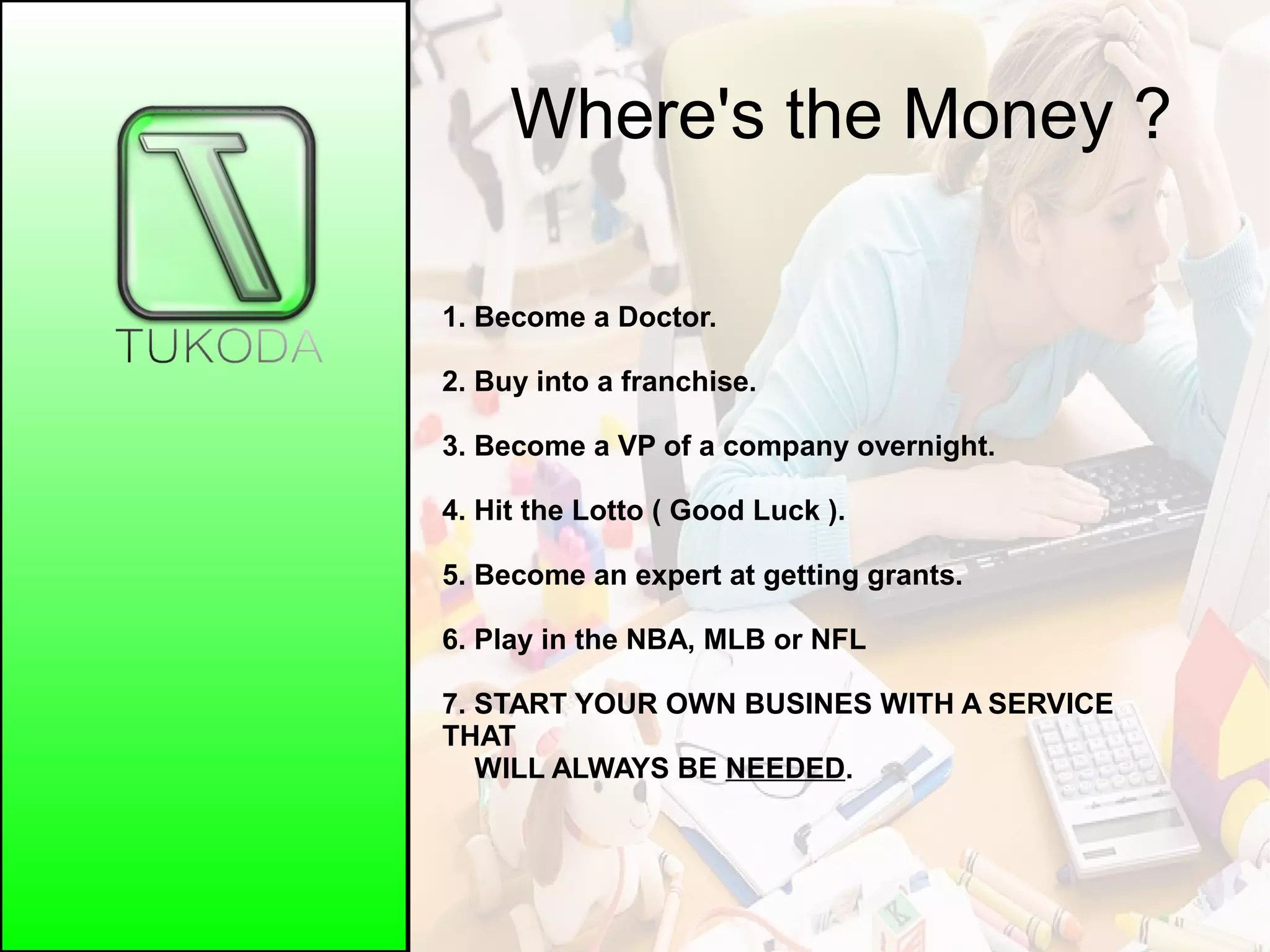Where's the Money ?
1. Become a Doctor.
2. Buy into a franchise.
3. Become a VP of a company overnight.
4. Hit the Lotto ( Good Luck ).
5. Become an expert at getting grants.
6. Play in the NBA, MLB or NFL
7. START YOUR OWN BUSINES WITH A SERVICE
THAT
WILL ALWAYS BE NEEDED.
 