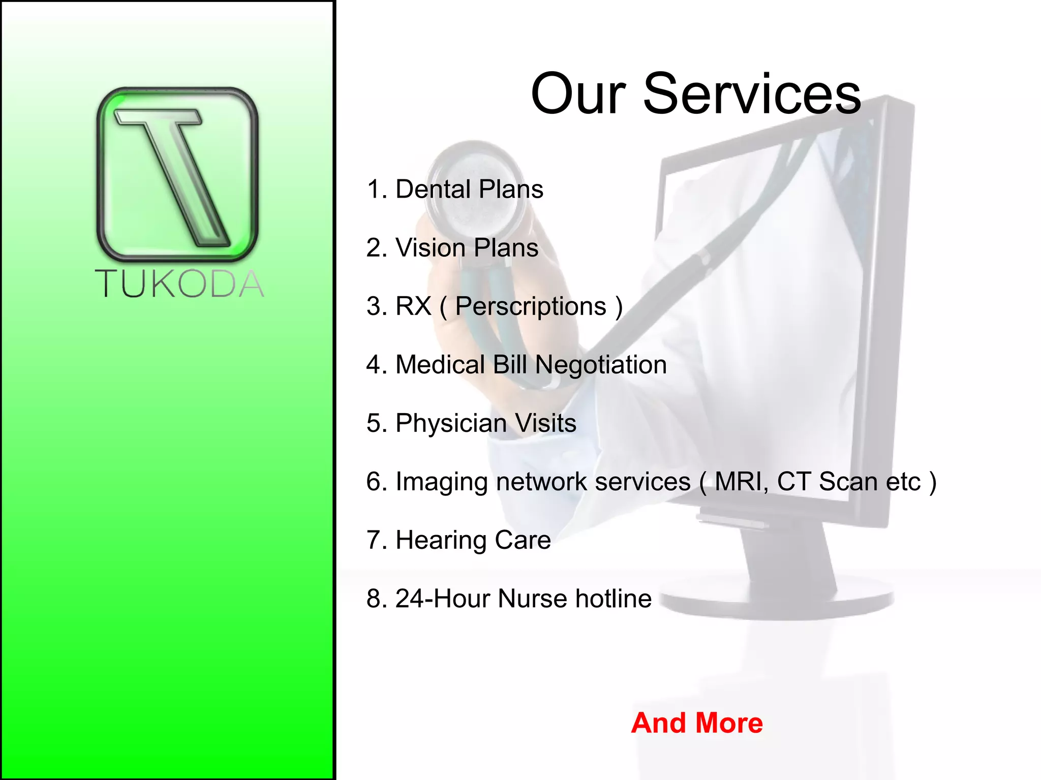 Our Services
1. Dental Plans
2. Vision Plans
3. RX ( Perscriptions )
4. Medical Bill Negotiation
5. Physician Visits
6. Imaging network services ( MRI, CT Scan etc )
7. Hearing Care
8. 24-Hour Nurse hotline
And More
 