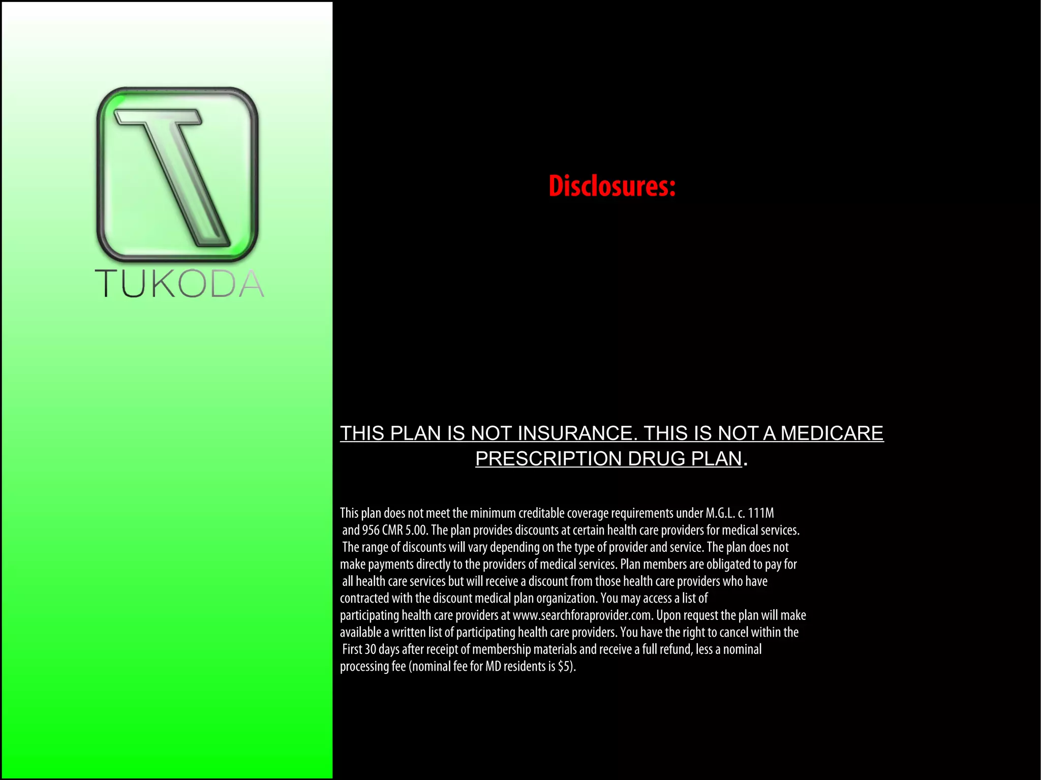 Our Services
Disclosures:
THIS PLAN IS NOT INSURANCE. THIS IS NOT A MEDICARE
PRESCRIPTION DRUG PLAN.
This plan does notmeet the minimum creditable coverage requirements under M.G.L. c. 111M
and956 CMR 5.00. The plan provides discounts atcertain health care providers for medical services.
The range of discounts will vary depending on the type of provider and service. The plan does not
make payments directly to the providers of medical services. Plan members are obligated to payfor
all health care services but willreceive a discountfrom those health care providers who have
contracted with the discountmedical plan organization. Youmay access a list of
participating health care providers at www.searchforaprovider.com. Upon request theplan will make
available a written list of participatinghealth care providers. Youhave the right to cancelwithin the
First30 days after receipt of membershipmaterials and receive a fullrefund, less a nominal
processing fee (nominalfeefor MD residents is $5).
 