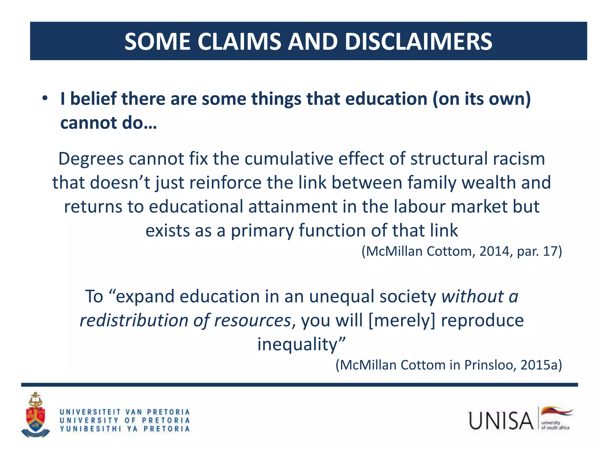 SOME CLAIMS AND DISCLAIMERS
• I belief there are some things that education (on its own)
cannot do…
Degrees cannot fix the cumulative effect of structural racism
that doesn’t just reinforce the link between family wealth and
returns to educational attainment in the labour market but
exists as a primary function of that link
(McMillan Cottom, 2014, par. 17)
To “expand education in an unequal society without a
redistribution of resources, you will [merely] reproduce
inequality”
(McMillan Cottom in Prinsloo, 2015a)
 