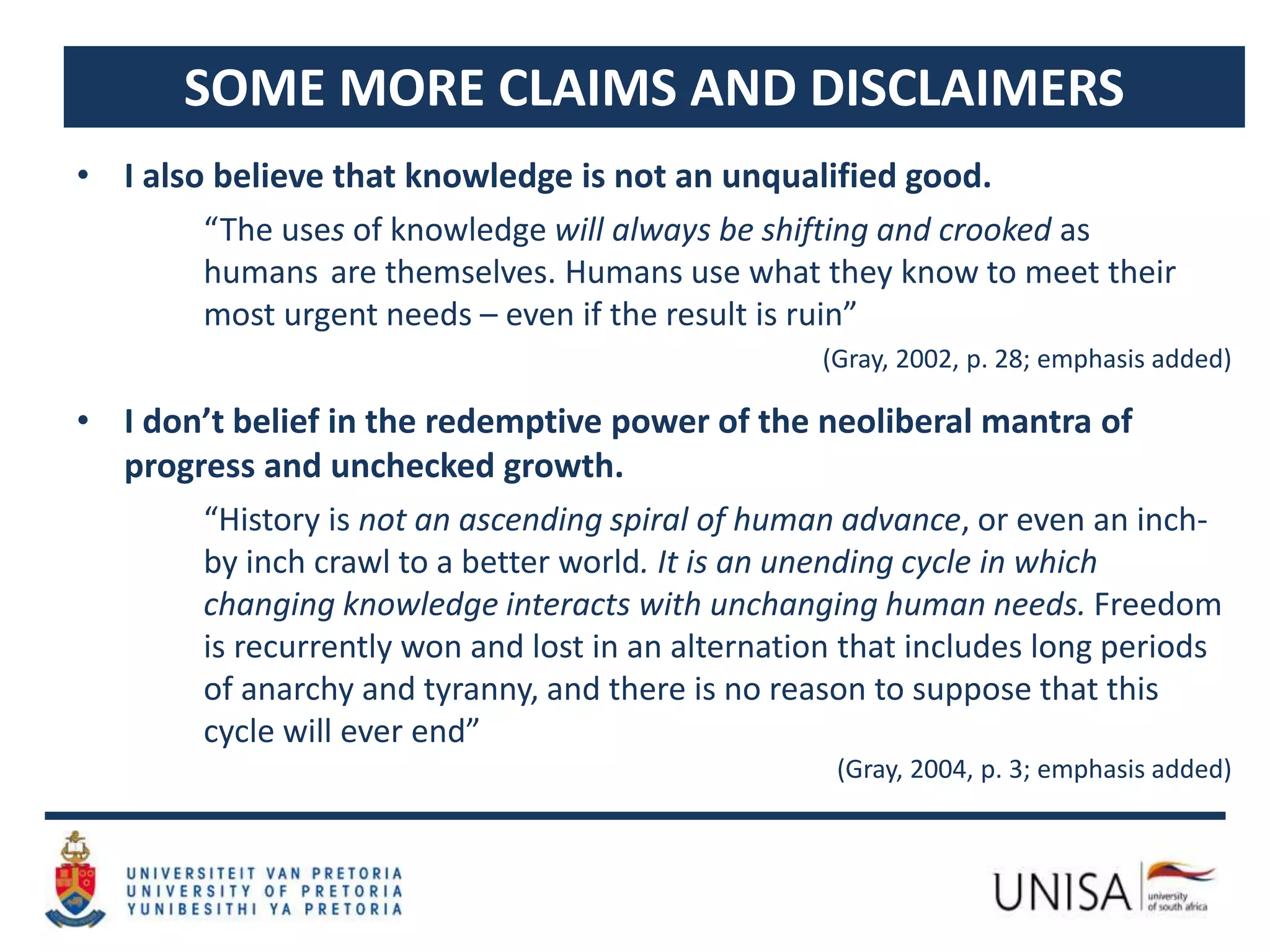 SOME MORE CLAIMS AND DISCLAIMERS
• I also believe that knowledge is not an unqualified good.
“The uses of knowledge will always be shifting and crooked as
humans are themselves. Humans use what they know to meet their
most urgent needs – even if the result is ruin”
(Gray, 2002, p. 28; emphasis added)
• I don’t belief in the redemptive power of the neoliberal mantra of
progress and unchecked growth.
“History is not an ascending spiral of human advance, or even an inch-
by inch crawl to a better world. It is an unending cycle in which
changing knowledge interacts with unchanging human needs. Freedom
is recurrently won and lost in an alternation that includes long periods
of anarchy and tyranny, and there is no reason to suppose that this
cycle will ever end”
(Gray, 2004, p. 3; emphasis added)
 