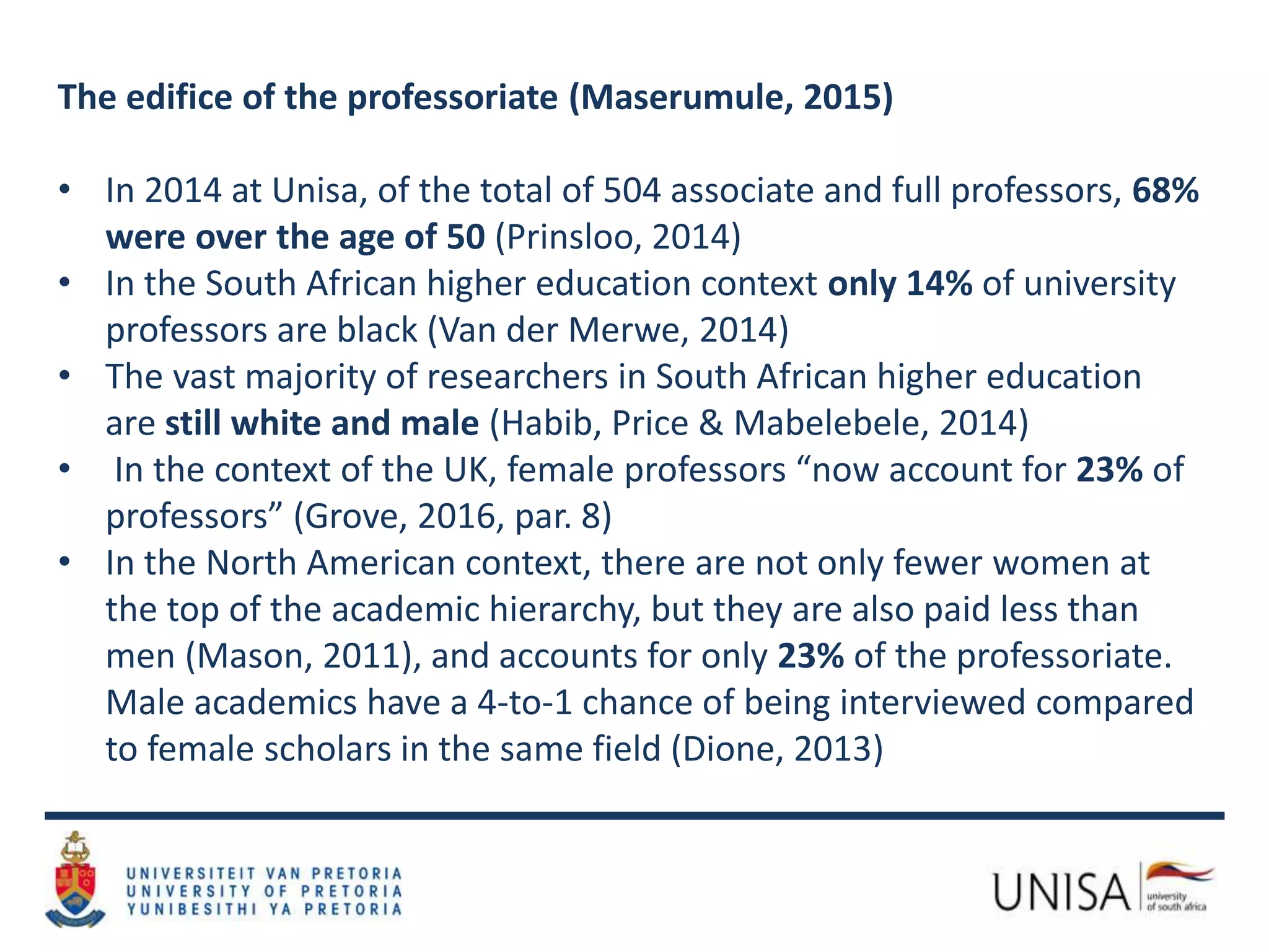 The edifice of the professoriate (Maserumule, 2015)
• In 2014 at Unisa, of the total of 504 associate and full professors, 68%
were over the age of 50 (Prinsloo, 2014)
• In the South African higher education context only 14% of university
professors are black (Van der Merwe, 2014)
• The vast majority of researchers in South African higher education
are still white and male (Habib, Price & Mabelebele, 2014)
• In the context of the UK, female professors “now account for 23% of
professors” (Grove, 2016, par. 8)
• In the North American context, there are not only fewer women at
the top of the academic hierarchy, but they are also paid less than
men (Mason, 2011), and accounts for only 23% of the professoriate.
Male academics have a 4-to-1 chance of being interviewed compared
to female scholars in the same field (Dione, 2013)
 
