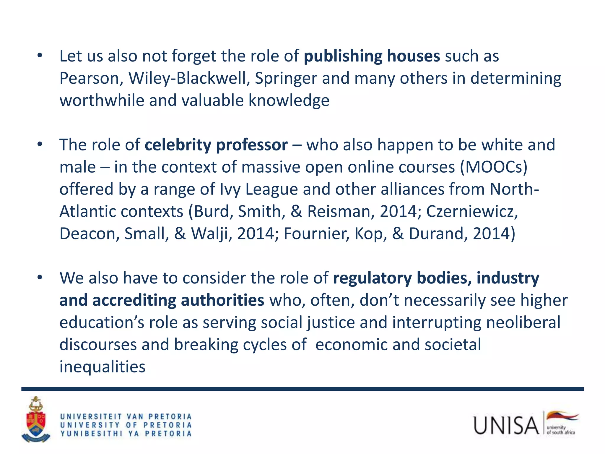 • Let us also not forget the role of publishing houses such as
Pearson, Wiley-Blackwell, Springer and many others in determining
worthwhile and valuable knowledge
• The role of celebrity professor – who also happen to be white and
male – in the context of massive open online courses (MOOCs)
offered by a range of Ivy League and other alliances from North-
Atlantic contexts (Burd, Smith, & Reisman, 2014; Czerniewicz,
Deacon, Small, & Walji, 2014; Fournier, Kop, & Durand, 2014)
• We also have to consider the role of regulatory bodies, industry
and accrediting authorities who, often, don’t necessarily see higher
education’s role as serving social justice and interrupting neoliberal
discourses and breaking cycles of economic and societal
inequalities
 