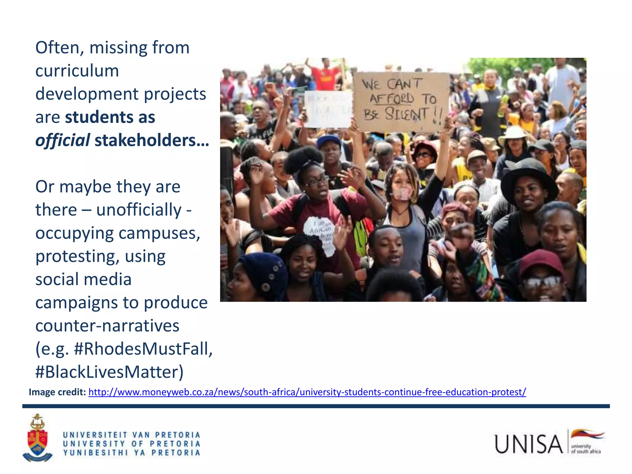 Image credit: http://www.moneyweb.co.za/news/south-africa/university-students-continue-free-education-protest/
Often, missing from
curriculum
development projects
are students as
official stakeholders…
Or maybe they are
there – unofficially -
occupying campuses,
protesting, using
social media
campaigns to produce
counter-narratives
(e.g. #RhodesMustFall,
#BlackLivesMatter)
 