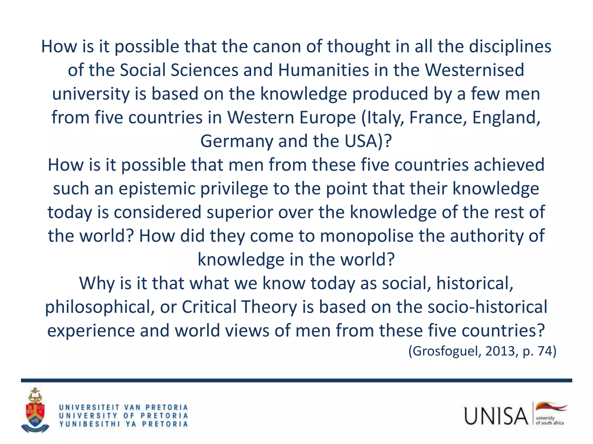 How is it possible that the canon of thought in all the disciplines
of the Social Sciences and Humanities in the Westernised
university is based on the knowledge produced by a few men
from five countries in Western Europe (Italy, France, England,
Germany and the USA)?
How is it possible that men from these five countries achieved
such an epistemic privilege to the point that their knowledge
today is considered superior over the knowledge of the rest of
the world? How did they come to monopolise the authority of
knowledge in the world?
Why is it that what we know today as social, historical,
philosophical, or Critical Theory is based on the socio-historical
experience and world views of men from these five countries?
(Grosfoguel, 2013, p. 74)
 