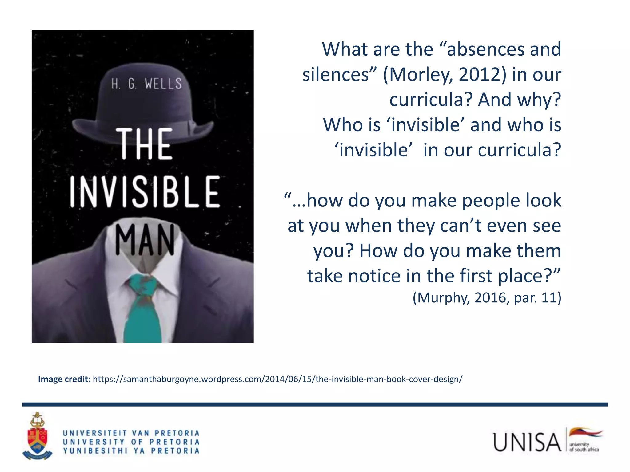 What are the “absences and
silences” (Morley, 2012) in our
curricula? And why?
Who is ‘invisible’ and who is
‘invisible’ in our curricula?
“…how do you make people look
at you when they can’t even see
you? How do you make them
take notice in the first place?”
(Murphy, 2016, par. 11)
Image credit: https://samanthaburgoyne.wordpress.com/2014/06/15/the-invisible-man-book-cover-design/
 