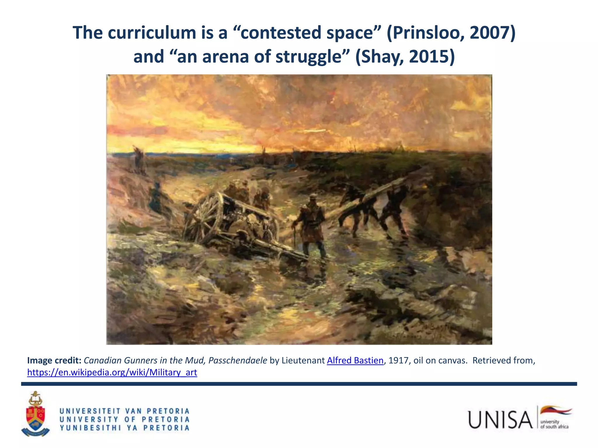 The curriculum is a “contested space” (Prinsloo, 2007)
and “an arena of struggle” (Shay, 2015)
Image credit: Canadian Gunners in the Mud, Passchendaele by Lieutenant Alfred Bastien, 1917, oil on canvas. Retrieved from,
https://en.wikipedia.org/wiki/Military_art
 