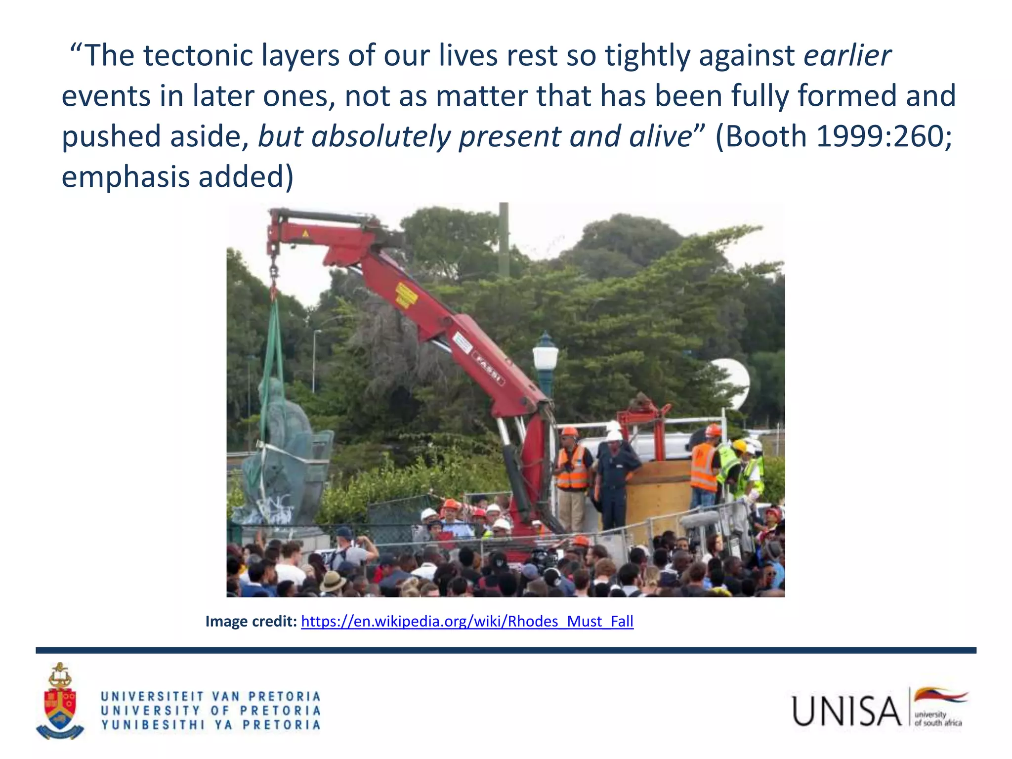 Image credit: https://en.wikipedia.org/wiki/Rhodes_Must_Fall
“The tectonic layers of our lives rest so tightly against earlier
events in later ones, not as matter that has been fully formed and
pushed aside, but absolutely present and alive” (Booth 1999:260;
emphasis added)
 