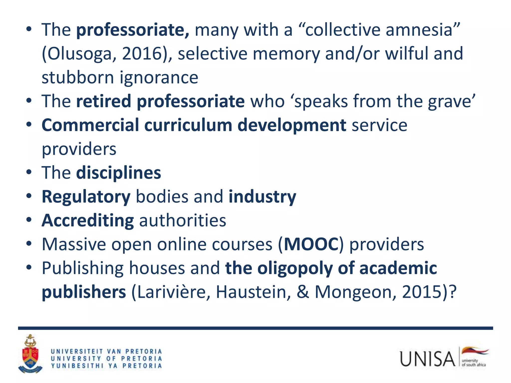• The professoriate, many with a “collective amnesia”
(Olusoga, 2016), selective memory and/or wilful and
stubborn ignorance
• The retired professoriate who ‘speaks from the grave’
• Commercial curriculum development service
providers
• The disciplines
• Regulatory bodies and industry
• Accrediting authorities
• Massive open online courses (MOOC) providers
• Publishing houses and the oligopoly of academic
publishers (Larivière, Haustein, & Mongeon, 2015)?
 