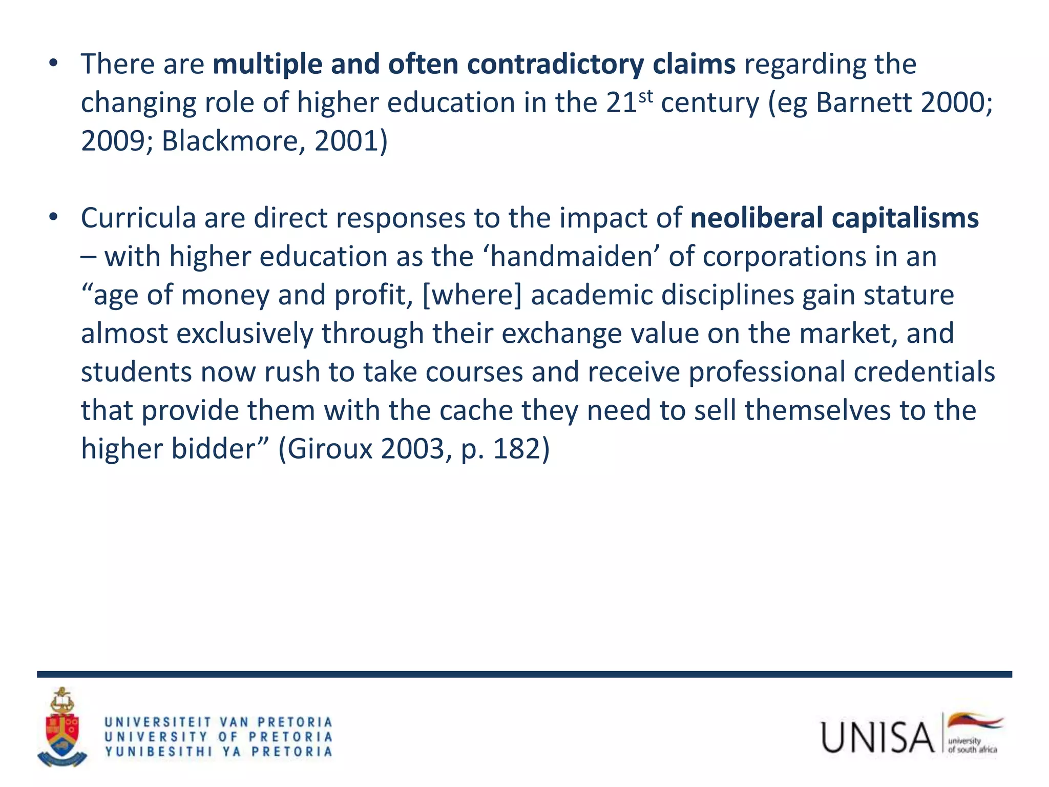 • There are multiple and often contradictory claims regarding the
changing role of higher education in the 21st century (eg Barnett 2000;
2009; Blackmore, 2001)
• Curricula are direct responses to the impact of neoliberal capitalisms
– with higher education as the ‘handmaiden’ of corporations in an
“age of money and profit, [where] academic disciplines gain stature
almost exclusively through their exchange value on the market, and
students now rush to take courses and receive professional credentials
that provide them with the cache they need to sell themselves to the
higher bidder” (Giroux 2003, p. 182)
 