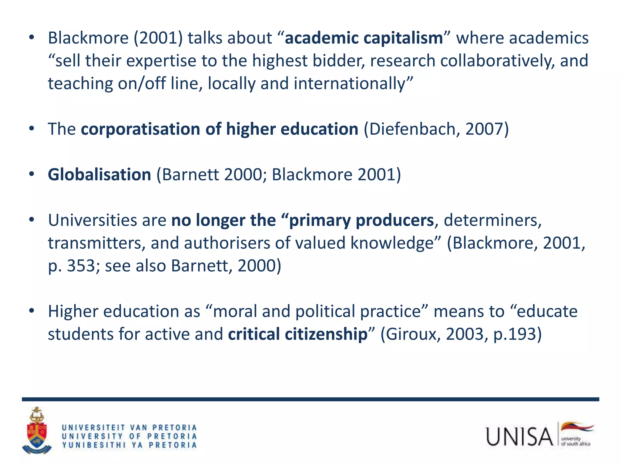 • Blackmore (2001) talks about “academic capitalism” where academics
“sell their expertise to the highest bidder, research collaboratively, and
teaching on/off line, locally and internationally”
• The corporatisation of higher education (Diefenbach, 2007)
• Globalisation (Barnett 2000; Blackmore 2001)
• Universities are no longer the “primary producers, determiners,
transmitters, and authorisers of valued knowledge” (Blackmore, 2001,
p. 353; see also Barnett, 2000)
• Higher education as “moral and political practice” means to “educate
students for active and critical citizenship” (Giroux, 2003, p.193)
 