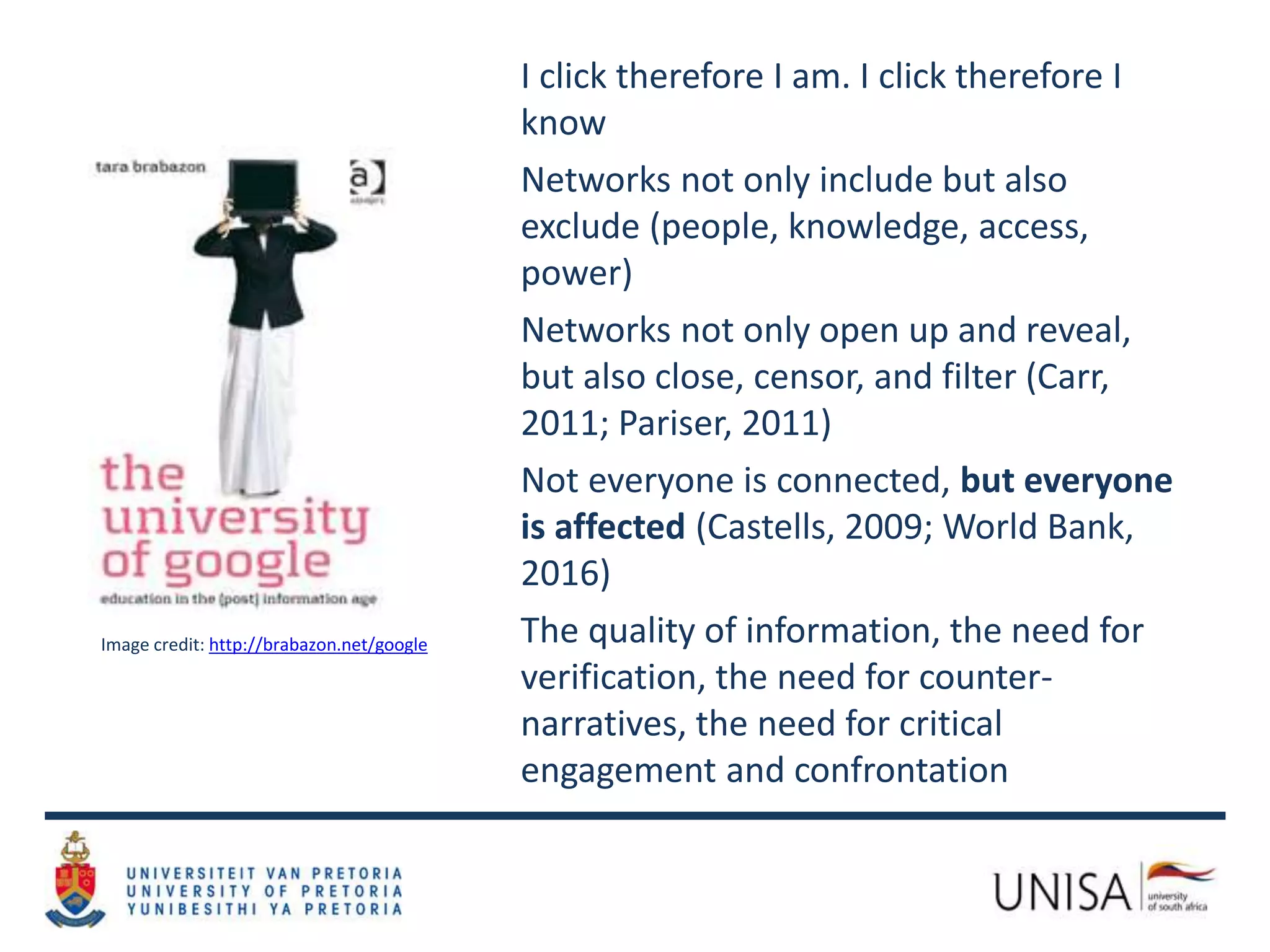 Image credit: http://brabazon.net/google
I click therefore I am. I click therefore I
know
Networks not only include but also
exclude (people, knowledge, access,
power)
Networks not only open up and reveal,
but also close, censor, and filter (Carr,
2011; Pariser, 2011)
Not everyone is connected, but everyone
is affected (Castells, 2009; World Bank,
2016)
The quality of information, the need for
verification, the need for counter-
narratives, the need for critical
engagement and confrontation
 