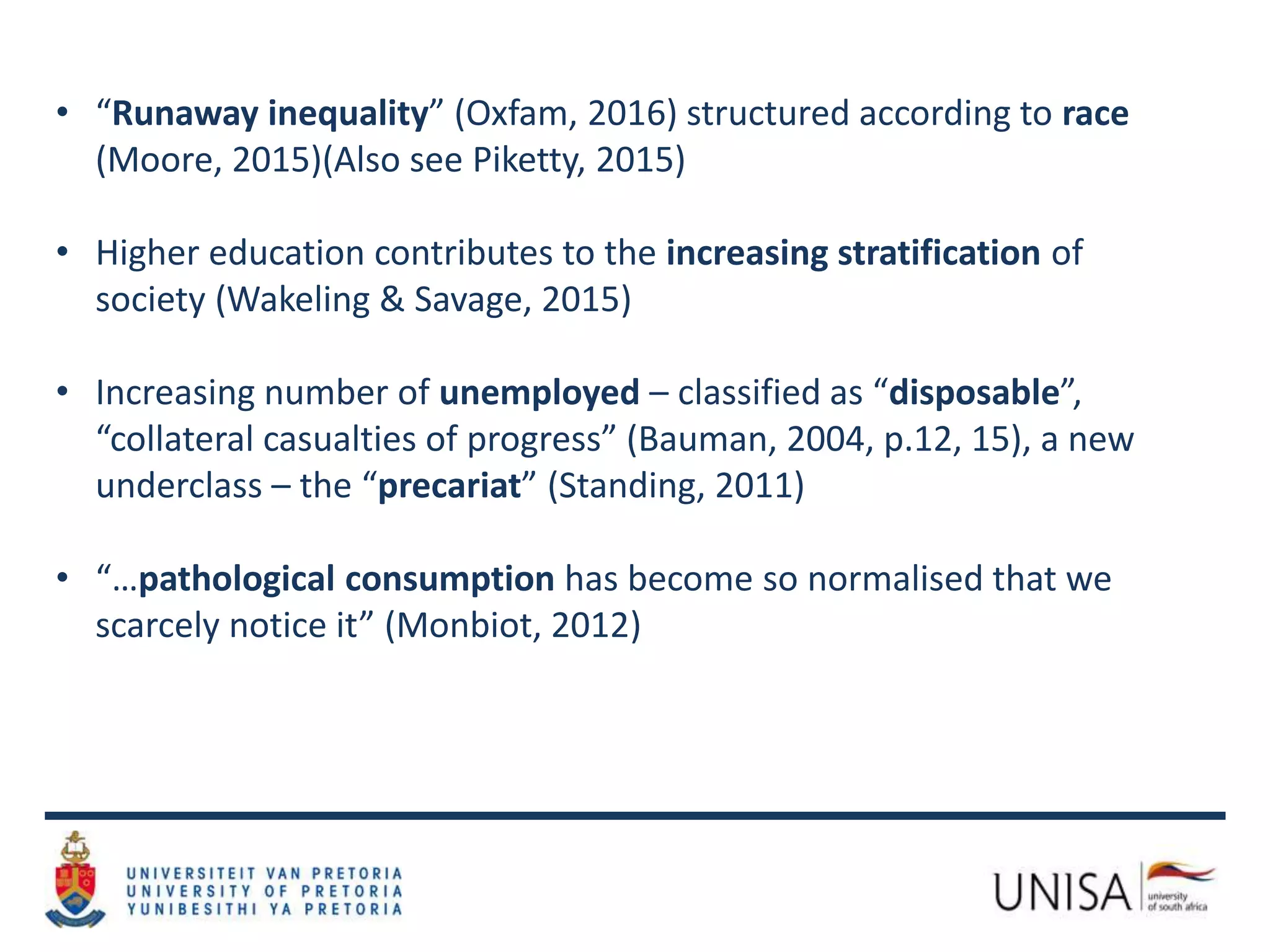 • “Runaway inequality” (Oxfam, 2016) structured according to race
(Moore, 2015)(Also see Piketty, 2015)
• Higher education contributes to the increasing stratification of
society (Wakeling & Savage, 2015)
• Increasing number of unemployed – classified as “disposable”,
“collateral casualties of progress” (Bauman, 2004, p.12, 15), a new
underclass – the “precariat” (Standing, 2011)
• “…pathological consumption has become so normalised that we
scarcely notice it” (Monbiot, 2012)
 