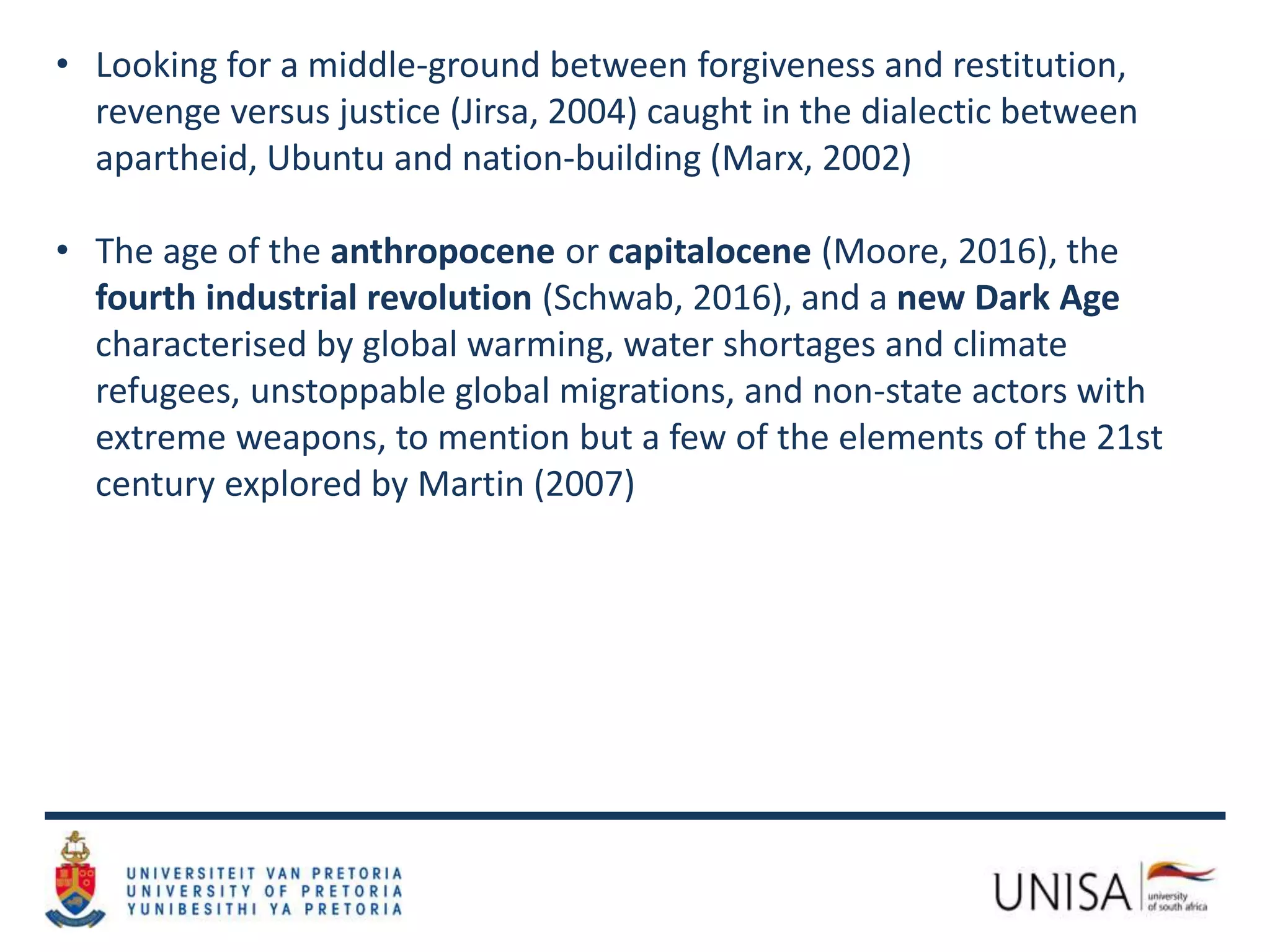 • Looking for a middle-ground between forgiveness and restitution,
revenge versus justice (Jirsa, 2004) caught in the dialectic between
apartheid, Ubuntu and nation-building (Marx, 2002)
• The age of the anthropocene or capitalocene (Moore, 2016), the
fourth industrial revolution (Schwab, 2016), and a new Dark Age
characterised by global warming, water shortages and climate
refugees, unstoppable global migrations, and non-state actors with
extreme weapons, to mention but a few of the elements of the 21st
century explored by Martin (2007)
 