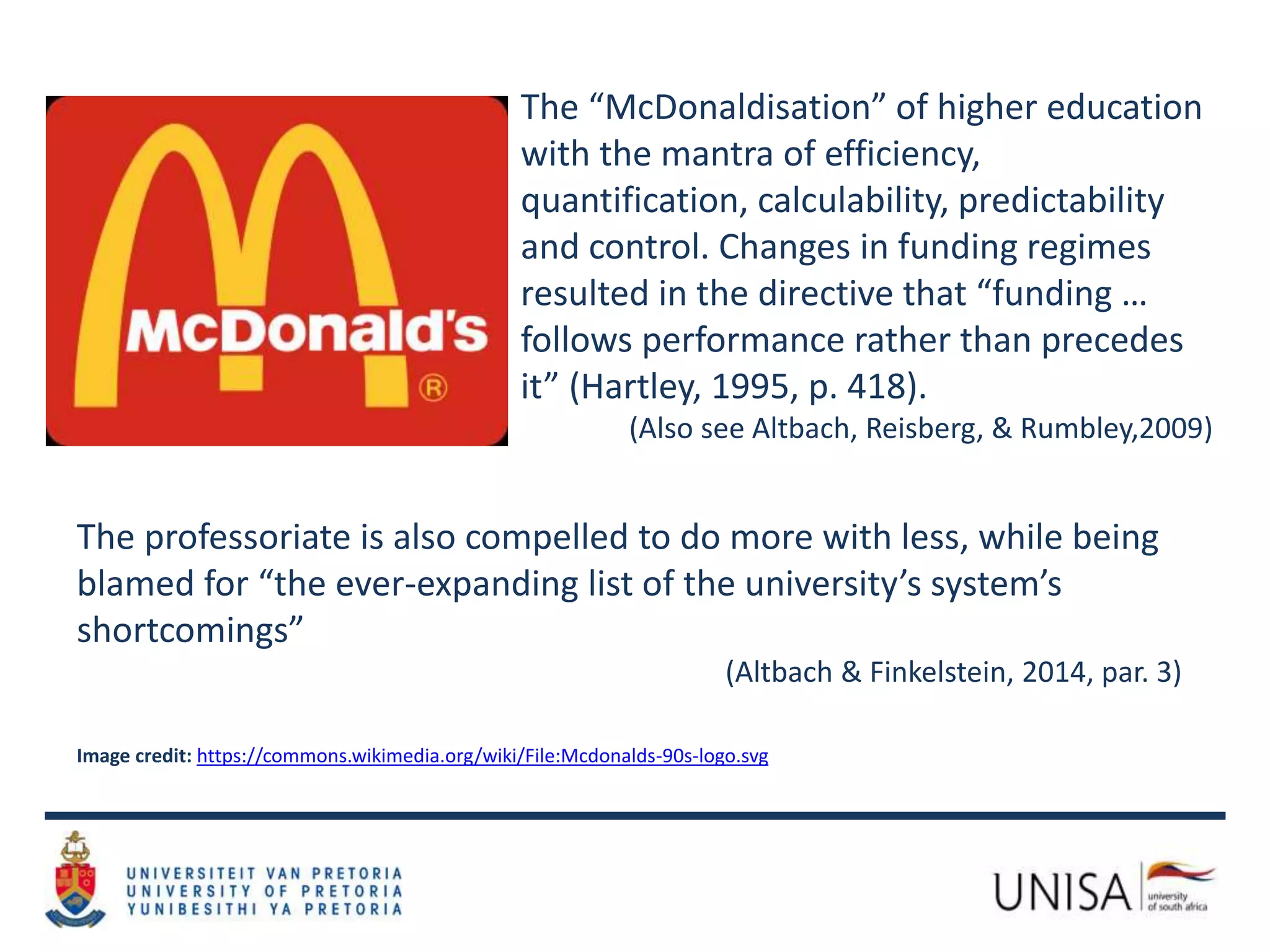 The “McDonaldisation” of higher education
with the mantra of efficiency,
quantification, calculability, predictability
and control. Changes in funding regimes
resulted in the directive that “funding …
follows performance rather than precedes
it” (Hartley, 1995, p. 418).
(Also see Altbach, Reisberg, & Rumbley,2009)
The professoriate is also compelled to do more with less, while being
blamed for “the ever-expanding list of the university’s system’s
shortcomings”
(Altbach & Finkelstein, 2014, par. 3)
Image credit: https://commons.wikimedia.org/wiki/File:Mcdonalds-90s-logo.svg
 