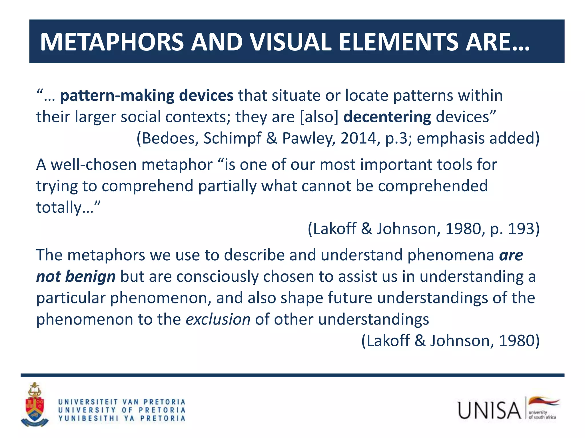 “… pattern-making devices that situate or locate patterns within
their larger social contexts; they are [also] decentering devices”
(Bedoes, Schimpf & Pawley, 2014, p.3; emphasis added)
A well-chosen metaphor “is one of our most important tools for
trying to comprehend partially what cannot be comprehended
totally…”
(Lakoff & Johnson, 1980, p. 193)
The metaphors we use to describe and understand phenomena are
not benign but are consciously chosen to assist us in understanding a
particular phenomenon, and also shape future understandings of the
phenomenon to the exclusion of other understandings
(Lakoff & Johnson, 1980)
METAPHORS AND VISUAL ELEMENTS ARE…
 
