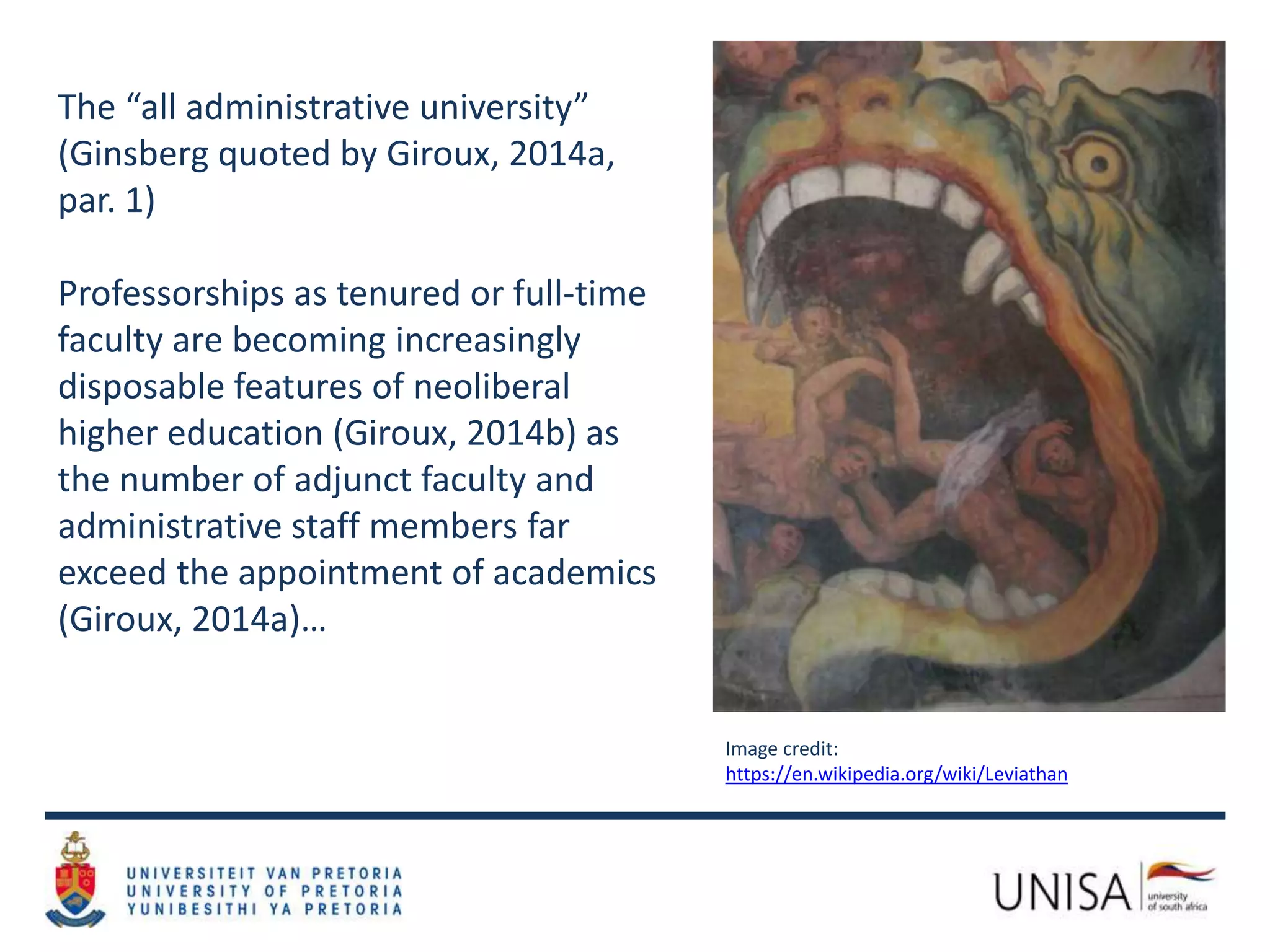 The “all administrative university”
(Ginsberg quoted by Giroux, 2014a,
par. 1)
Professorships as tenured or full-time
faculty are becoming increasingly
disposable features of neoliberal
higher education (Giroux, 2014b) as
the number of adjunct faculty and
administrative staff members far
exceed the appointment of academics
(Giroux, 2014a)…
Image credit:
https://en.wikipedia.org/wiki/Leviathan
 
