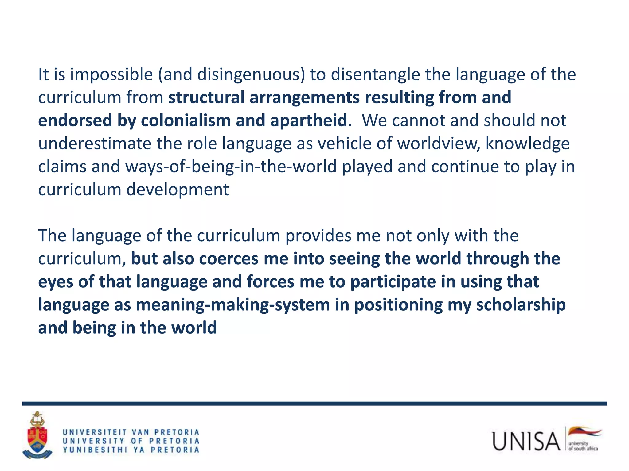 It is impossible (and disingenuous) to disentangle the language of the
curriculum from structural arrangements resulting from and
endorsed by colonialism and apartheid. We cannot and should not
underestimate the role language as vehicle of worldview, knowledge
claims and ways-of-being-in-the-world played and continue to play in
curriculum development
The language of the curriculum provides me not only with the
curriculum, but also coerces me into seeing the world through the
eyes of that language and forces me to participate in using that
language as meaning-making-system in positioning my scholarship
and being in the world
 