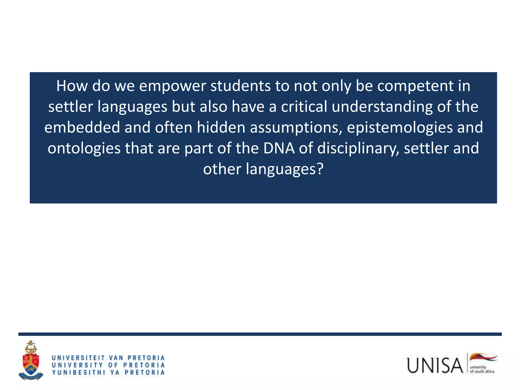 How do we empower students to not only be competent in
settler languages but also have a critical understanding of the
embedded and often hidden assumptions, epistemologies and
ontologies that are part of the DNA of disciplinary, settler and
other languages?
 