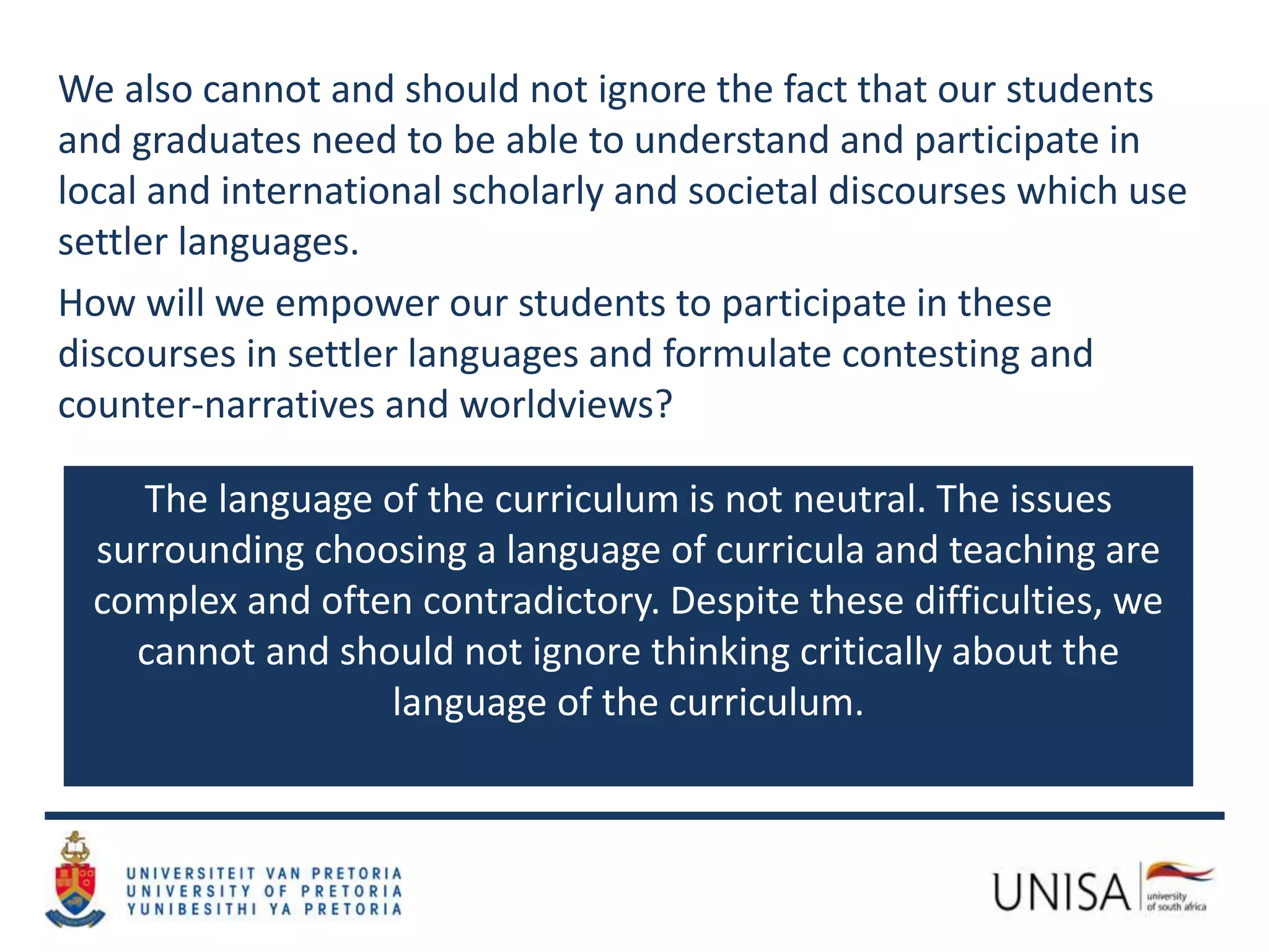We also cannot and should not ignore the fact that our students
and graduates need to be able to understand and participate in
local and international scholarly and societal discourses which use
settler languages.
How will we empower our students to participate in these
discourses in settler languages and formulate contesting and
counter-narratives and worldviews?
The language of the curriculum is not neutral. The issues
surrounding choosing a language of curricula and teaching are
complex and often contradictory. Despite these difficulties, we
cannot and should not ignore thinking critically about the
language of the curriculum.
 