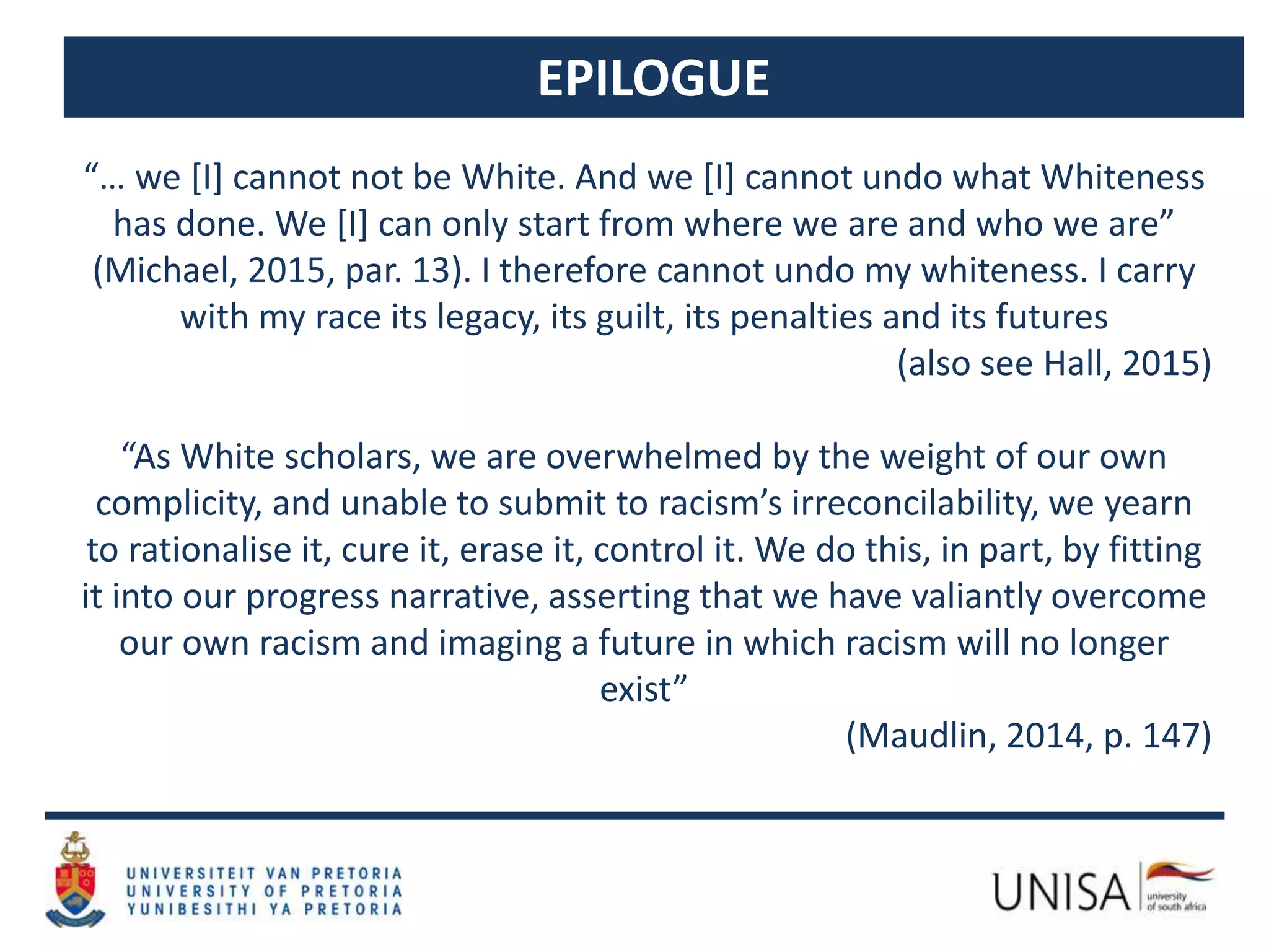 EPILOGUE
“… we [I] cannot not be White. And we [I] cannot undo what Whiteness
has done. We [I] can only start from where we are and who we are”
(Michael, 2015, par. 13). I therefore cannot undo my whiteness. I carry
with my race its legacy, its guilt, its penalties and its futures
(also see Hall, 2015)
“As White scholars, we are overwhelmed by the weight of our own
complicity, and unable to submit to racism’s irreconcilability, we yearn
to rationalise it, cure it, erase it, control it. We do this, in part, by fitting
it into our progress narrative, asserting that we have valiantly overcome
our own racism and imaging a future in which racism will no longer
exist”
(Maudlin, 2014, p. 147)
 