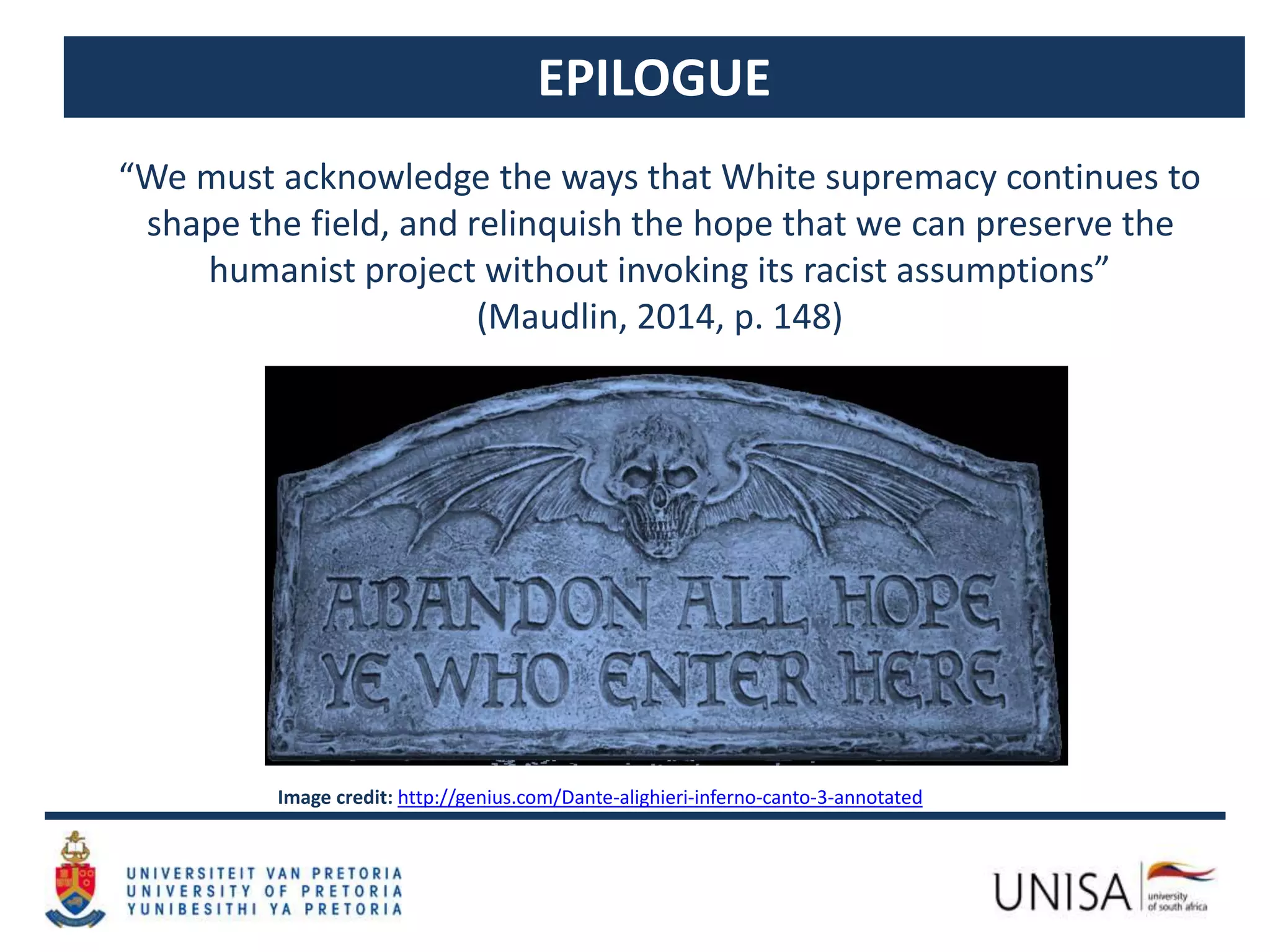 EPILOGUE
“We must acknowledge the ways that White supremacy continues to
shape the field, and relinquish the hope that we can preserve the
humanist project without invoking its racist assumptions”
(Maudlin, 2014, p. 148)
Image credit: http://genius.com/Dante-alighieri-inferno-canto-3-annotated
 