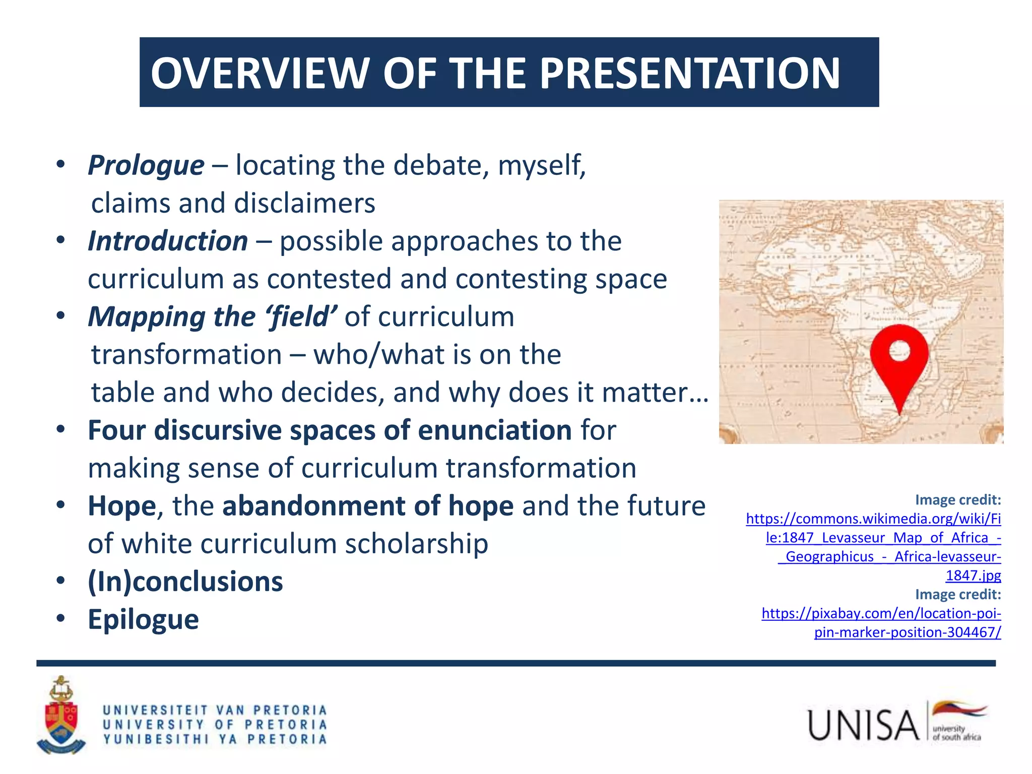 OVERVIEW OF THE PRESENTATION
• Prologue – locating the debate, myself,
claims and disclaimers
• Introduction – possible approaches to the
curriculum as contested and contesting space
• Mapping the ‘field’ of curriculum
transformation – who/what is on the
table and who decides, and why does it matter…
• Four discursive spaces of enunciation for
making sense of curriculum transformation
• Hope, the abandonment of hope and the future
of white curriculum scholarship
• (In)conclusions
• Epilogue
Image credit:
https://commons.wikimedia.org/wiki/Fi
le:1847_Levasseur_Map_of_Africa_-
_Geographicus_-_Africa-levasseur-
1847.jpg
Image credit:
https://pixabay.com/en/location-poi-
pin-marker-position-304467/
 