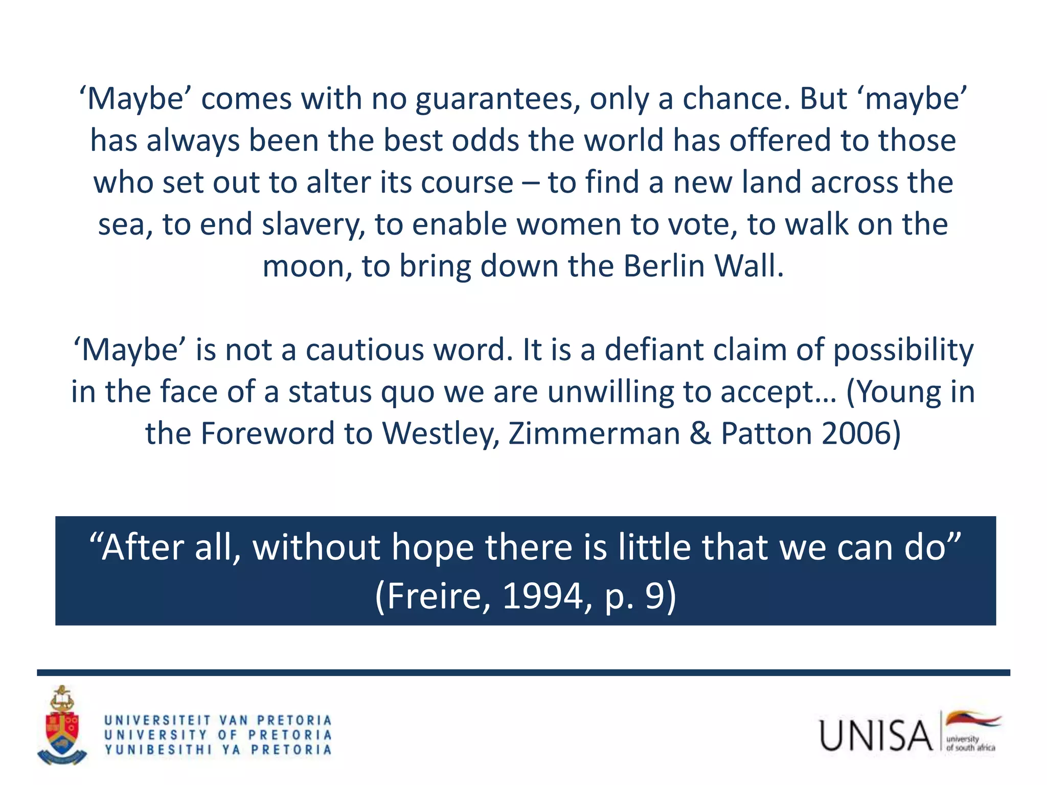 “After all, without hope there is little that we can do”
(Freire, 1994, p. 9)
‘Maybe’ comes with no guarantees, only a chance. But ‘maybe’
has always been the best odds the world has offered to those
who set out to alter its course – to find a new land across the
sea, to end slavery, to enable women to vote, to walk on the
moon, to bring down the Berlin Wall.
‘Maybe’ is not a cautious word. It is a defiant claim of possibility
in the face of a status quo we are unwilling to accept… (Young in
the Foreword to Westley, Zimmerman & Patton 2006)
 
