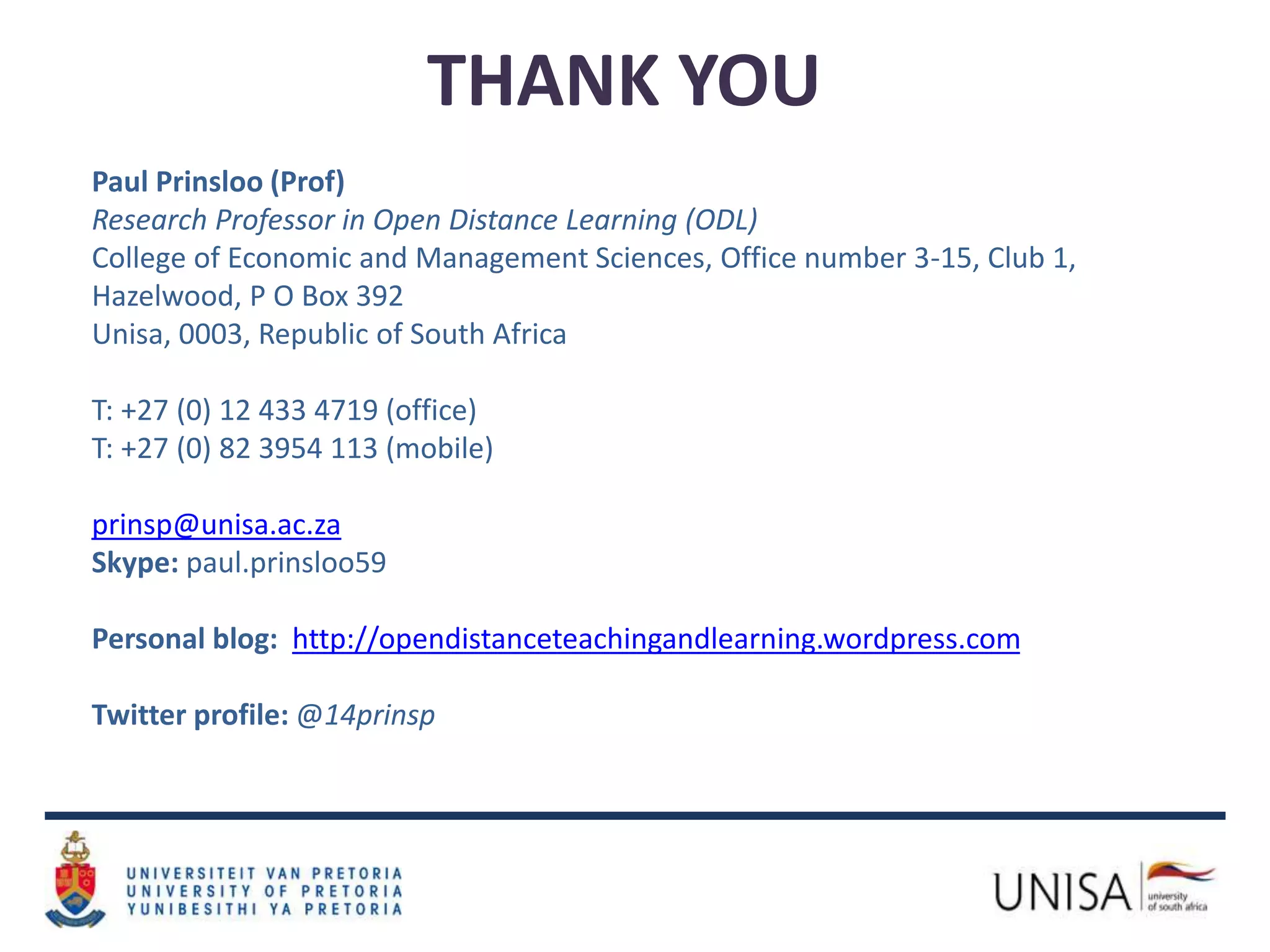 THANK YOU
Paul Prinsloo (Prof)
Research Professor in Open Distance Learning (ODL)
College of Economic and Management Sciences, Office number 3-15, Club 1,
Hazelwood, P O Box 392
Unisa, 0003, Republic of South Africa
T: +27 (0) 12 433 4719 (office)
T: +27 (0) 82 3954 113 (mobile)
prinsp@unisa.ac.za
Skype: paul.prinsloo59
Personal blog: http://opendistanceteachingandlearning.wordpress.com
Twitter profile: @14prinsp
 