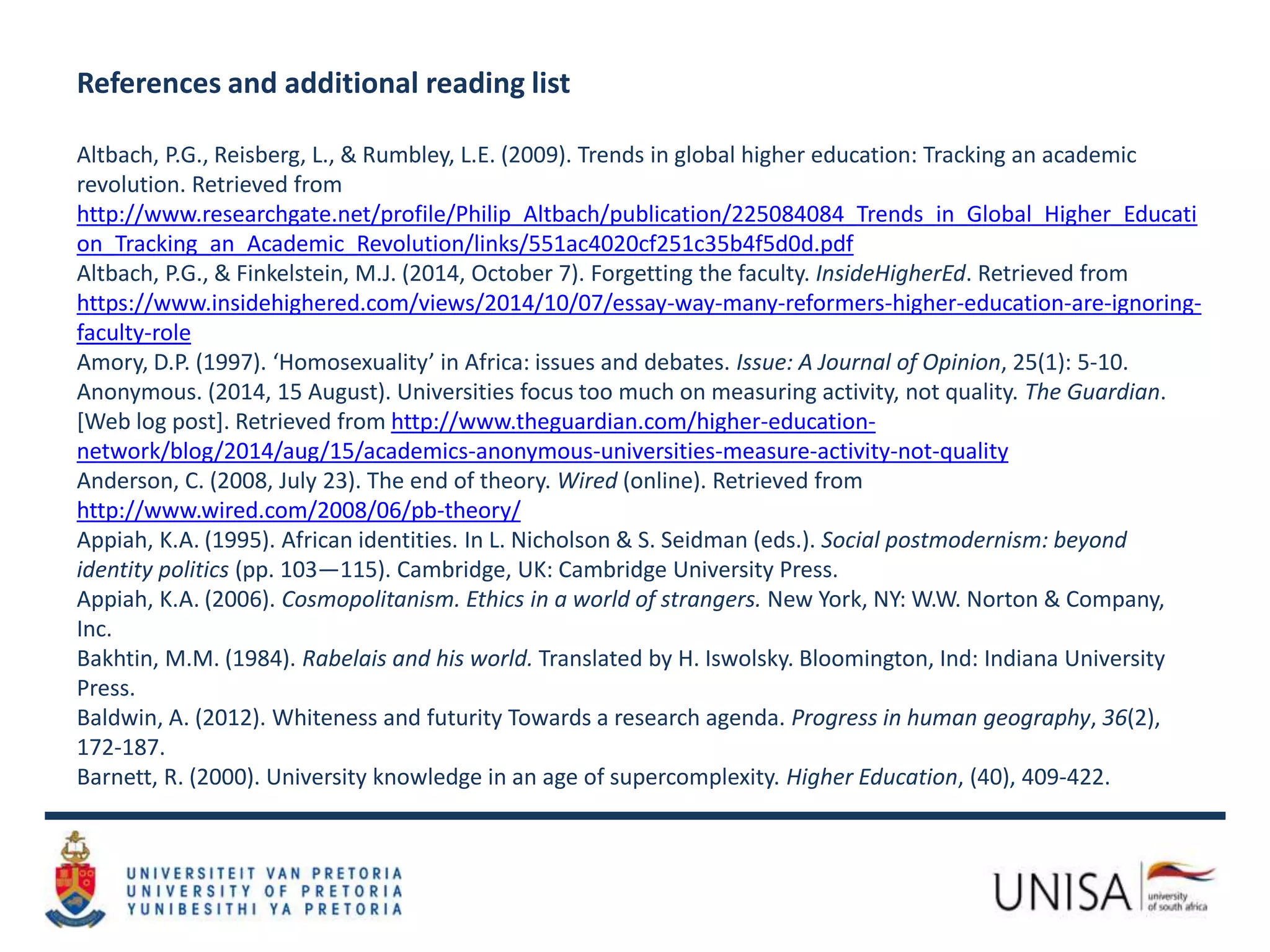References and additional reading list
Altbach, P.G., Reisberg, L., & Rumbley, L.E. (2009). Trends in global higher education: Tracking an academic
revolution. Retrieved from
http://www.researchgate.net/profile/Philip_Altbach/publication/225084084_Trends_in_Global_Higher_Educati
on_Tracking_an_Academic_Revolution/links/551ac4020cf251c35b4f5d0d.pdf
Altbach, P.G., & Finkelstein, M.J. (2014, October 7). Forgetting the faculty. InsideHigherEd. Retrieved from
https://www.insidehighered.com/views/2014/10/07/essay-way-many-reformers-higher-education-are-ignoring-
faculty-role
Amory, D.P. (1997). ‘Homosexuality’ in Africa: issues and debates. Issue: A Journal of Opinion, 25(1): 5-10.
Anonymous. (2014, 15 August). Universities focus too much on measuring activity, not quality. The Guardian.
[Web log post]. Retrieved from http://www.theguardian.com/higher-education-
network/blog/2014/aug/15/academics-anonymous-universities-measure-activity-not-quality
Anderson, C. (2008, July 23). The end of theory. Wired (online). Retrieved from
http://www.wired.com/2008/06/pb-theory/
Appiah, K.A. (1995). African identities. In L. Nicholson & S. Seidman (eds.). Social postmodernism: beyond
identity politics (pp. 103—115). Cambridge, UK: Cambridge University Press.
Appiah, K.A. (2006). Cosmopolitanism. Ethics in a world of strangers. New York, NY: W.W. Norton & Company,
Inc.
Bakhtin, M.M. (1984). Rabelais and his world. Translated by H. Iswolsky. Bloomington, Ind: Indiana University
Press.
Baldwin, A. (2012). Whiteness and futurity Towards a research agenda. Progress in human geography, 36(2),
172-187.
Barnett, R. (2000). University knowledge in an age of supercomplexity. Higher Education, (40), 409-422.
 