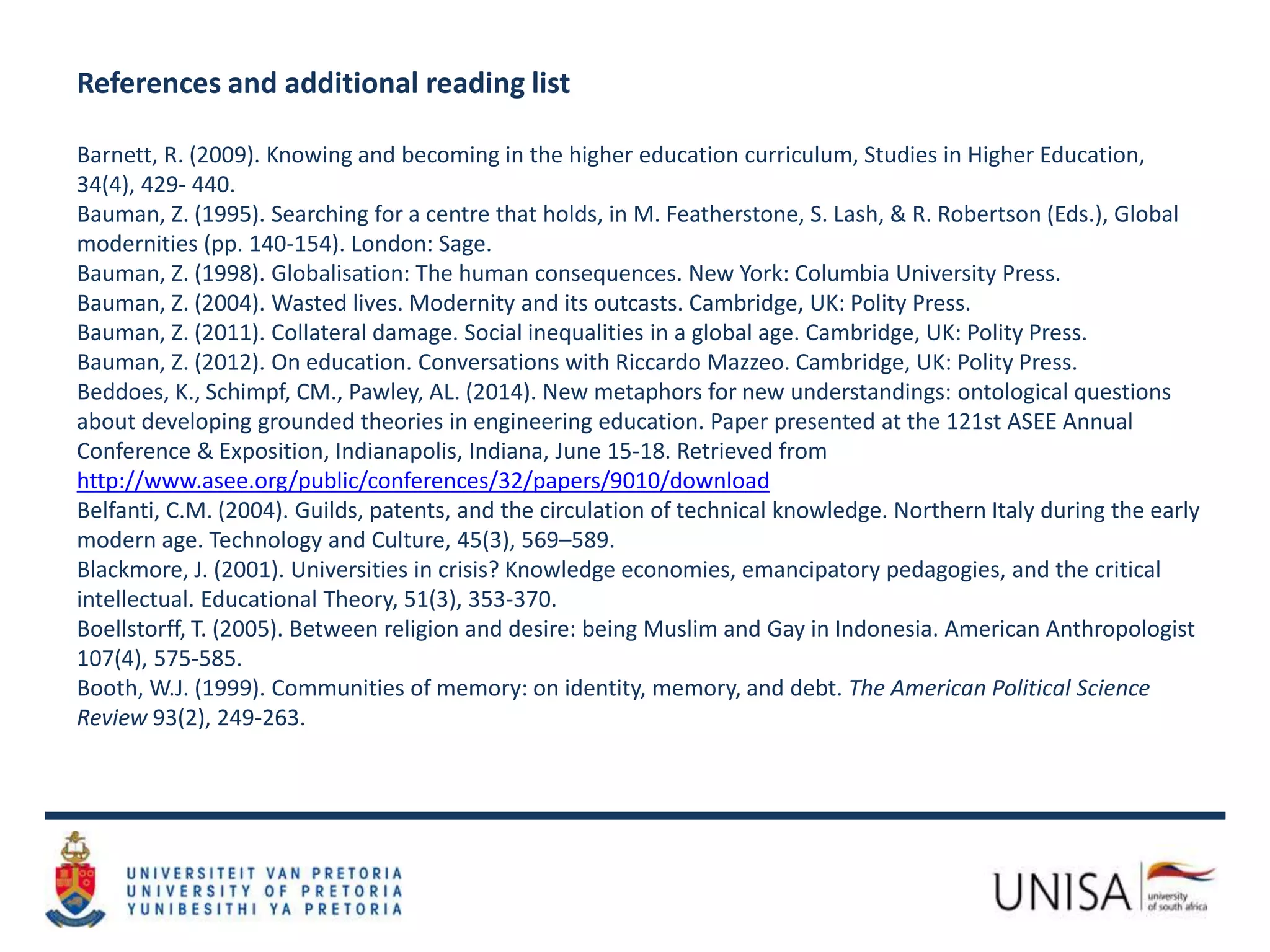 References and additional reading list
Barnett, R. (2009). Knowing and becoming in the higher education curriculum, Studies in Higher Education,
34(4), 429- 440.
Bauman, Z. (1995). Searching for a centre that holds, in M. Featherstone, S. Lash, & R. Robertson (Eds.), Global
modernities (pp. 140-154). London: Sage.
Bauman, Z. (1998). Globalisation: The human consequences. New York: Columbia University Press.
Bauman, Z. (2004). Wasted lives. Modernity and its outcasts. Cambridge, UK: Polity Press.
Bauman, Z. (2011). Collateral damage. Social inequalities in a global age. Cambridge, UK: Polity Press.
Bauman, Z. (2012). On education. Conversations with Riccardo Mazzeo. Cambridge, UK: Polity Press.
Beddoes, K., Schimpf, CM., Pawley, AL. (2014). New metaphors for new understandings: ontological questions
about developing grounded theories in engineering education. Paper presented at the 121st ASEE Annual
Conference & Exposition, Indianapolis, Indiana, June 15-18. Retrieved from
http://www.asee.org/public/conferences/32/papers/9010/download
Belfanti, C.M. (2004). Guilds, patents, and the circulation of technical knowledge. Northern Italy during the early
modern age. Technology and Culture, 45(3), 569–589.
Blackmore, J. (2001). Universities in crisis? Knowledge economies, emancipatory pedagogies, and the critical
intellectual. Educational Theory, 51(3), 353-370.
Boellstorff, T. (2005). Between religion and desire: being Muslim and Gay in Indonesia. American Anthropologist
107(4), 575-585.
Booth, W.J. (1999). Communities of memory: on identity, memory, and debt. The American Political Science
Review 93(2), 249-263.
 