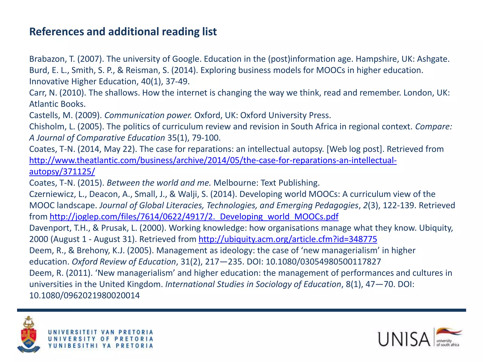 References and additional reading list
Brabazon, T. (2007). The university of Google. Education in the (post)information age. Hampshire, UK: Ashgate.
Burd, E. L., Smith, S. P., & Reisman, S. (2014). Exploring business models for MOOCs in higher education.
Innovative Higher Education, 40(1), 37-49.
Carr, N. (2010). The shallows. How the internet is changing the way we think, read and remember. London, UK:
Atlantic Books.
Castells, M. (2009). Communication power. Oxford, UK: Oxford University Press.
Chisholm, L. (2005). The politics of curriculum review and revision in South Africa in regional context. Compare:
A Journal of Comparative Education 35(1), 79-100.
Coates, T-N. (2014, May 22). The case for reparations: an intellectual autopsy. [Web log post]. Retrieved from
http://www.theatlantic.com/business/archive/2014/05/the-case-for-reparations-an-intellectual-
autopsy/371125/
Coates, T-N. (2015). Between the world and me. Melbourne: Text Publishing.
Czerniewicz, L., Deacon, A., Small, J., & Walji, S. (2014). Developing world MOOCs: A curriculum view of the
MOOC landscape. Journal of Global Literacies, Technologies, and Emerging Pedagogies, 2(3), 122-139. Retrieved
from http://joglep.com/files/7614/0622/4917/2._Developing_world_MOOCs.pdf
Davenport, T.H., & Prusak, L. (2000). Working knowledge: how organisations manage what they know. Ubiquity,
2000 (August 1 - August 31). Retrieved from http://ubiquity.acm.org/article.cfm?id=348775
Deem, R., & Brehony, K.J. (2005). Management as ideology: the case of ‘new managerialism’ in higher
education. Oxford Review of Education, 31(2), 217—235. DOI: 10.1080/03054980500117827
Deem, R. (2011). ‘New managerialism’ and higher education: the management of performances and cultures in
universities in the United Kingdom. International Studies in Sociology of Education, 8(1), 47—70. DOI:
10.1080/0962021980020014
 