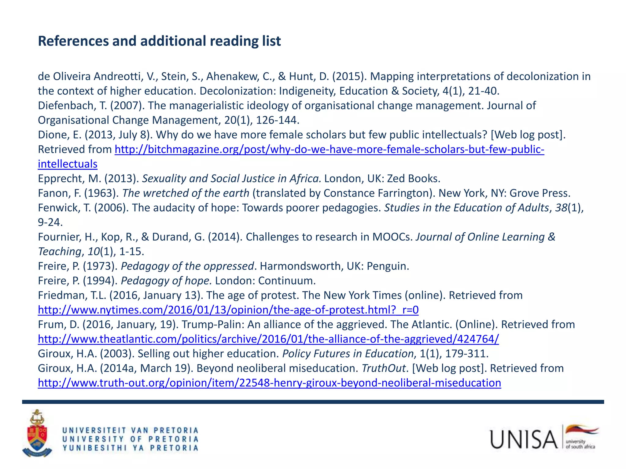 References and additional reading list
de Oliveira Andreotti, V., Stein, S., Ahenakew, C., & Hunt, D. (2015). Mapping interpretations of decolonization in
the context of higher education. Decolonization: Indigeneity, Education & Society, 4(1), 21-40.
Diefenbach, T. (2007). The managerialistic ideology of organisational change management. Journal of
Organisational Change Management, 20(1), 126-144.
Dione, E. (2013, July 8). Why do we have more female scholars but few public intellectuals? [Web log post].
Retrieved from http://bitchmagazine.org/post/why-do-we-have-more-female-scholars-but-few-public-
intellectuals
Epprecht, M. (2013). Sexuality and Social Justice in Africa. London, UK: Zed Books.
Fanon, F. (1963). The wretched of the earth (translated by Constance Farrington). New York, NY: Grove Press.
Fenwick, T. (2006). The audacity of hope: Towards poorer pedagogies. Studies in the Education of Adults, 38(1),
9-24.
Fournier, H., Kop, R., & Durand, G. (2014). Challenges to research in MOOCs. Journal of Online Learning &
Teaching, 10(1), 1-15.
Freire, P. (1973). Pedagogy of the oppressed. Harmondsworth, UK: Penguin.
Freire, P. (1994). Pedagogy of hope. London: Continuum.
Friedman, T.L. (2016, January 13). The age of protest. The New York Times (online). Retrieved from
http://www.nytimes.com/2016/01/13/opinion/the-age-of-protest.html?_r=0
Frum, D. (2016, January, 19). Trump-Palin: An alliance of the aggrieved. The Atlantic. (Online). Retrieved from
http://www.theatlantic.com/politics/archive/2016/01/the-alliance-of-the-aggrieved/424764/
Giroux, H.A. (2003). Selling out higher education. Policy Futures in Education, 1(1), 179-311.
Giroux, H.A. (2014a, March 19). Beyond neoliberal miseducation. TruthOut. [Web log post]. Retrieved from
http://www.truth-out.org/opinion/item/22548-henry-giroux-beyond-neoliberal-miseducation
 