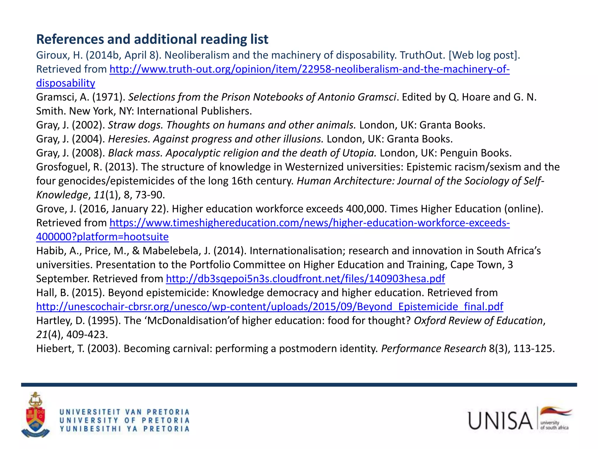 References and additional reading list
Giroux, H. (2014b, April 8). Neoliberalism and the machinery of disposability. TruthOut. [Web log post].
Retrieved from http://www.truth-out.org/opinion/item/22958-neoliberalism-and-the-machinery-of-
disposability
Gramsci, A. (1971). Selections from the Prison Notebooks of Antonio Gramsci. Edited by Q. Hoare and G. N.
Smith. New York, NY: International Publishers.
Gray, J. (2002). Straw dogs. Thoughts on humans and other animals. London, UK: Granta Books.
Gray, J. (2004). Heresies. Against progress and other illusions. London, UK: Granta Books.
Gray, J. (2008). Black mass. Apocalyptic religion and the death of Utopia. London, UK: Penguin Books.
Grosfoguel, R. (2013). The structure of knowledge in Westernized universities: Epistemic racism/sexism and the
four genocides/epistemicides of the long 16th century. Human Architecture: Journal of the Sociology of Self-
Knowledge, 11(1), 8, 73-90.
Grove, J. (2016, January 22). Higher education workforce exceeds 400,000. Times Higher Education (online).
Retrieved from https://www.timeshighereducation.com/news/higher-education-workforce-exceeds-
400000?platform=hootsuite
Habib, A., Price, M., & Mabelebela, J. (2014). Internationalisation; research and innovation in South Africa’s
universities. Presentation to the Portfolio Committee on Higher Education and Training, Cape Town, 3
September. Retrieved from http://db3sqepoi5n3s.cloudfront.net/files/140903hesa.pdf
Hall, B. (2015). Beyond epistemicide: Knowledge democracy and higher education. Retrieved from
http://unescochair-cbrsr.org/unesco/wp-content/uploads/2015/09/Beyond_Epistemicide_final.pdf
Hartley, D. (1995). The ‘McDonaldisation’of higher education: food for thought? Oxford Review of Education,
21(4), 409-423.
Hiebert, T. (2003). Becoming carnival: performing a postmodern identity. Performance Research 8(3), 113-125.
 