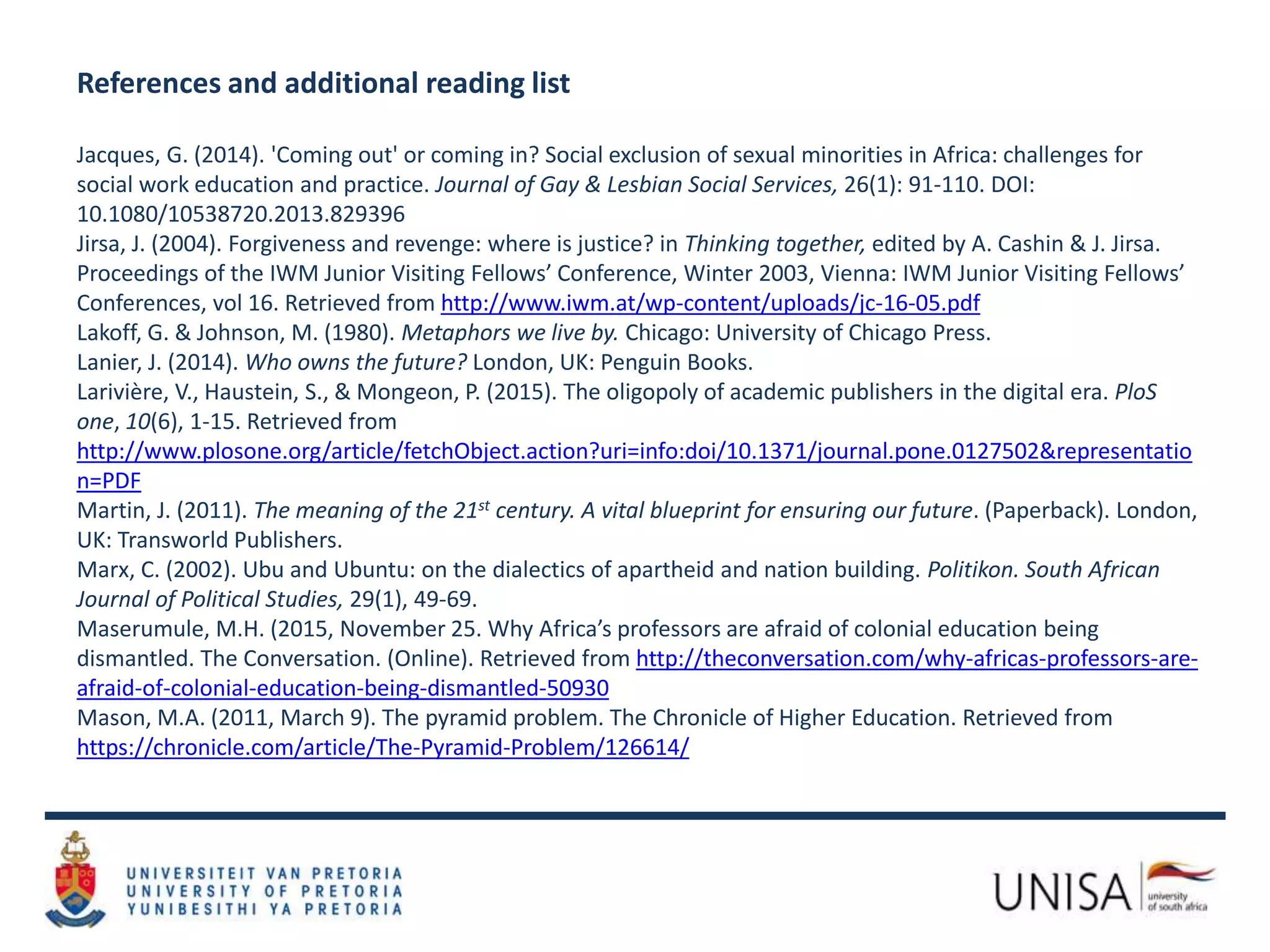 References and additional reading list
Jacques, G. (2014). 'Coming out' or coming in? Social exclusion of sexual minorities in Africa: challenges for
social work education and practice. Journal of Gay & Lesbian Social Services, 26(1): 91-110. DOI:
10.1080/10538720.2013.829396
Jirsa, J. (2004). Forgiveness and revenge: where is justice? in Thinking together, edited by A. Cashin & J. Jirsa.
Proceedings of the IWM Junior Visiting Fellows’ Conference, Winter 2003, Vienna: IWM Junior Visiting Fellows’
Conferences, vol 16. Retrieved from http://www.iwm.at/wp-content/uploads/jc-16-05.pdf
Lakoff, G. & Johnson, M. (1980). Metaphors we live by. Chicago: University of Chicago Press.
Lanier, J. (2014). Who owns the future? London, UK: Penguin Books.
Larivière, V., Haustein, S., & Mongeon, P. (2015). The oligopoly of academic publishers in the digital era. PloS
one, 10(6), 1-15. Retrieved from
http://www.plosone.org/article/fetchObject.action?uri=info:doi/10.1371/journal.pone.0127502&representatio
n=PDF
Martin, J. (2011). The meaning of the 21st century. A vital blueprint for ensuring our future. (Paperback). London,
UK: Transworld Publishers.
Marx, C. (2002). Ubu and Ubuntu: on the dialectics of apartheid and nation building. Politikon. South African
Journal of Political Studies, 29(1), 49-69.
Maserumule, M.H. (2015, November 25. Why Africa’s professors are afraid of colonial education being
dismantled. The Conversation. (Online). Retrieved from http://theconversation.com/why-africas-professors-are-
afraid-of-colonial-education-being-dismantled-50930
Mason, M.A. (2011, March 9). The pyramid problem. The Chronicle of Higher Education. Retrieved from
https://chronicle.com/article/The-Pyramid-Problem/126614/
 