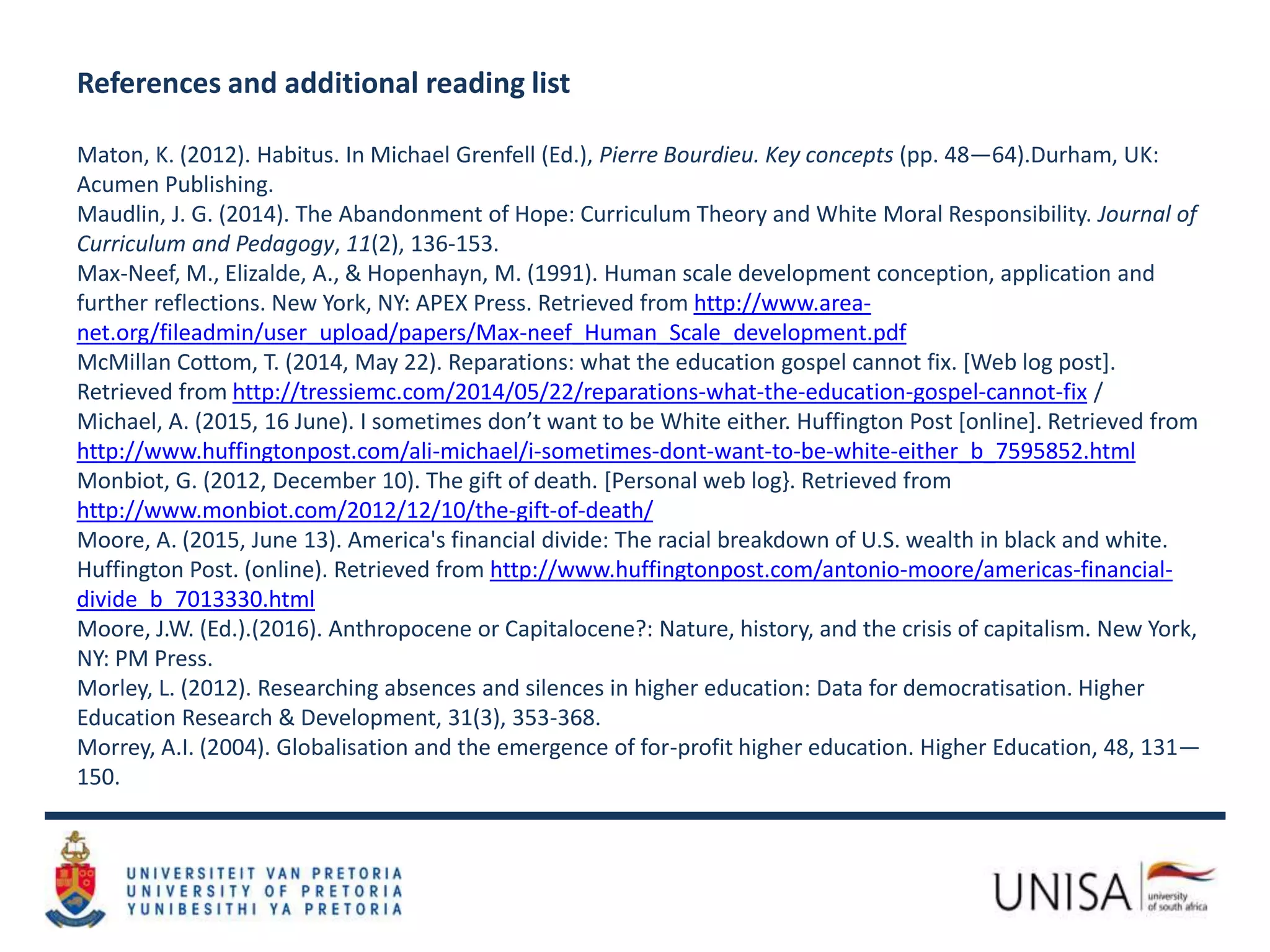 References and additional reading list
Maton, K. (2012). Habitus. In Michael Grenfell (Ed.), Pierre Bourdieu. Key concepts (pp. 48—64).Durham, UK:
Acumen Publishing.
Maudlin, J. G. (2014). The Abandonment of Hope: Curriculum Theory and White Moral Responsibility. Journal of
Curriculum and Pedagogy, 11(2), 136-153.
Max-Neef, M., Elizalde, A., & Hopenhayn, M. (1991). Human scale development conception, application and
further reflections. New York, NY: APEX Press. Retrieved from http://www.area-
net.org/fileadmin/user_upload/papers/Max-neef_Human_Scale_development.pdf
McMillan Cottom, T. (2014, May 22). Reparations: what the education gospel cannot fix. [Web log post].
Retrieved from http://tressiemc.com/2014/05/22/reparations-what-the-education-gospel-cannot-fix /
Michael, A. (2015, 16 June). I sometimes don’t want to be White either. Huffington Post [online]. Retrieved from
http://www.huffingtonpost.com/ali-michael/i-sometimes-dont-want-to-be-white-either_b_7595852.html
Monbiot, G. (2012, December 10). The gift of death. [Personal web log}. Retrieved from
http://www.monbiot.com/2012/12/10/the-gift-of-death/
Moore, A. (2015, June 13). America's financial divide: The racial breakdown of U.S. wealth in black and white.
Huffington Post. (online). Retrieved from http://www.huffingtonpost.com/antonio-moore/americas-financial-
divide_b_7013330.html
Moore, J.W. (Ed.).(2016). Anthropocene or Capitalocene?: Nature, history, and the crisis of capitalism. New York,
NY: PM Press.
Morley, L. (2012). Researching absences and silences in higher education: Data for democratisation. Higher
Education Research & Development, 31(3), 353-368.
Morrey, A.I. (2004). Globalisation and the emergence of for-profit higher education. Higher Education, 48, 131—
150.
 