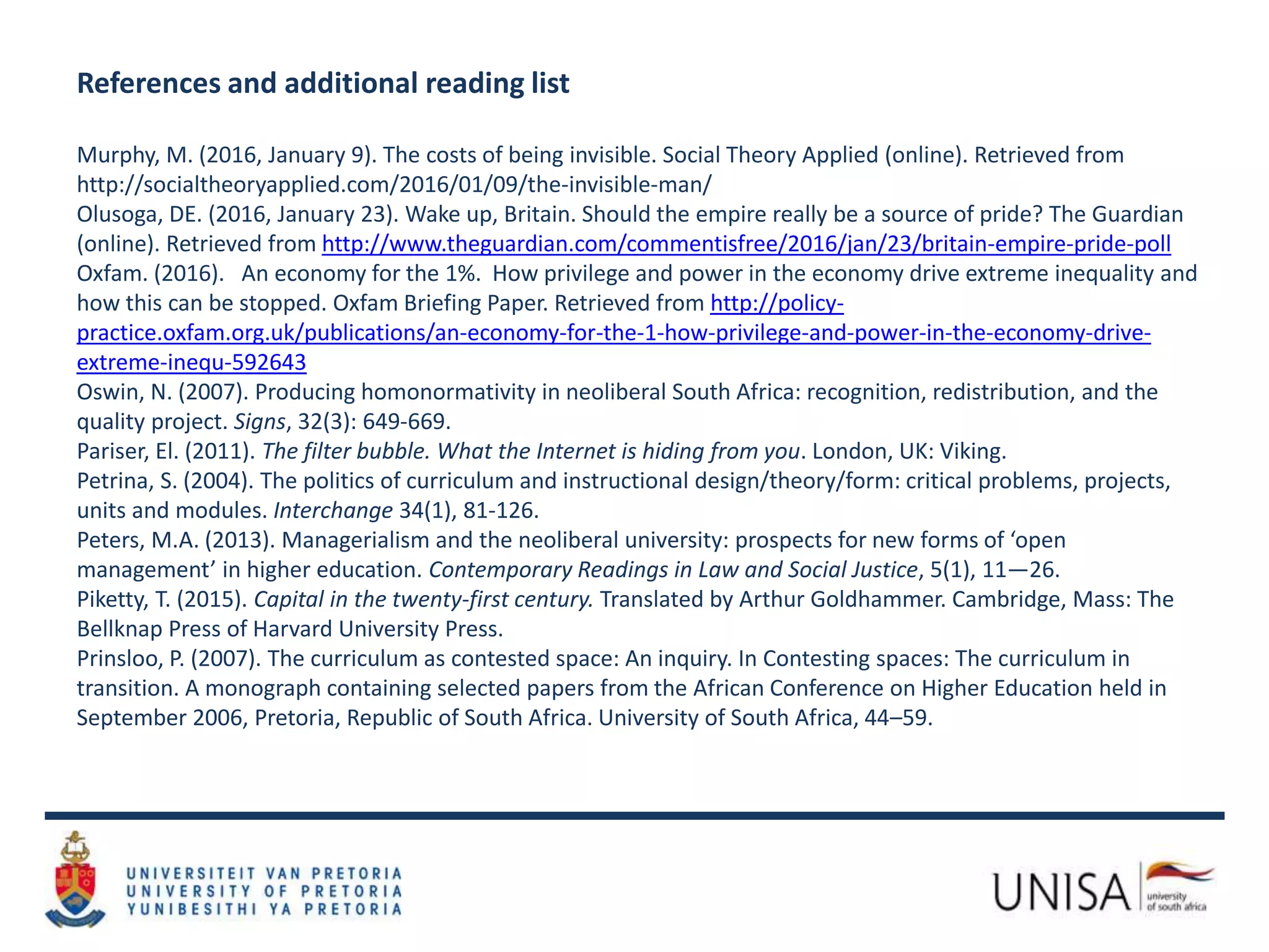 References and additional reading list
Murphy, M. (2016, January 9). The costs of being invisible. Social Theory Applied (online). Retrieved from
http://socialtheoryapplied.com/2016/01/09/the-invisible-man/
Olusoga, DE. (2016, January 23). Wake up, Britain. Should the empire really be a source of pride? The Guardian
(online). Retrieved from http://www.theguardian.com/commentisfree/2016/jan/23/britain-empire-pride-poll
Oxfam. (2016). An economy for the 1%. How privilege and power in the economy drive extreme inequality and
how this can be stopped. Oxfam Briefing Paper. Retrieved from http://policy-
practice.oxfam.org.uk/publications/an-economy-for-the-1-how-privilege-and-power-in-the-economy-drive-
extreme-inequ-592643
Oswin, N. (2007). Producing homonormativity in neoliberal South Africa: recognition, redistribution, and the
quality project. Signs, 32(3): 649-669.
Pariser, El. (2011). The filter bubble. What the Internet is hiding from you. London, UK: Viking.
Petrina, S. (2004). The politics of curriculum and instructional design/theory/form: critical problems, projects,
units and modules. Interchange 34(1), 81-126.
Peters, M.A. (2013). Managerialism and the neoliberal university: prospects for new forms of ‘open
management’ in higher education. Contemporary Readings in Law and Social Justice, 5(1), 11—26.
Piketty, T. (2015). Capital in the twenty-first century. Translated by Arthur Goldhammer. Cambridge, Mass: The
Bellknap Press of Harvard University Press.
Prinsloo, P. (2007). The curriculum as contested space: An inquiry. In Contesting spaces: The curriculum in
transition. A monograph containing selected papers from the African Conference on Higher Education held in
September 2006, Pretoria, Republic of South Africa. University of South Africa, 44–59.
 