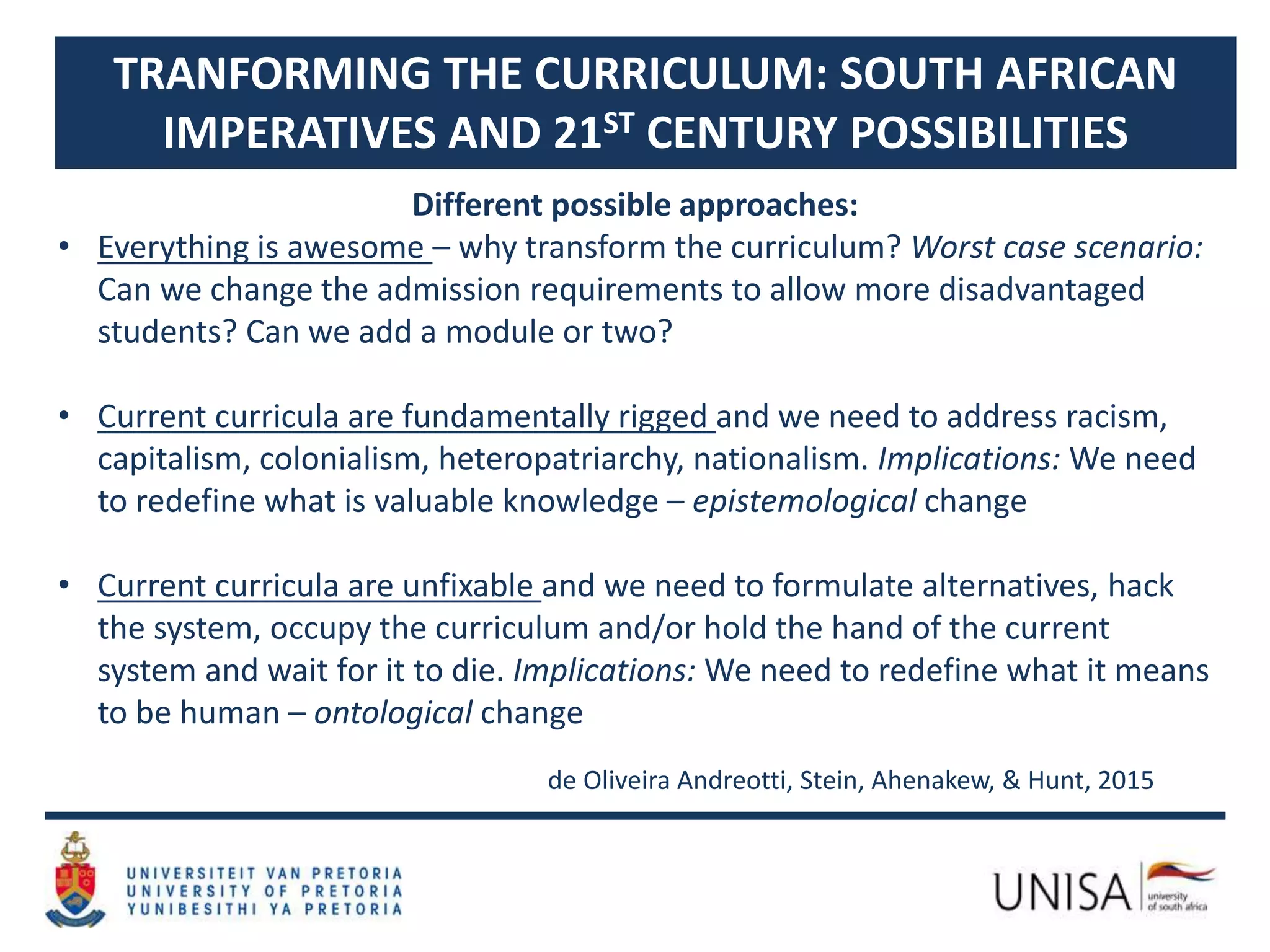 TRANFORMING THE CURRICULUM: SOUTH AFRICAN
IMPERATIVES AND 21ST CENTURY POSSIBILITIES
Different possible approaches:
• Everything is awesome – why transform the curriculum? Worst case scenario:
Can we change the admission requirements to allow more disadvantaged
students? Can we add a module or two?
• Current curricula are fundamentally rigged and we need to address racism,
capitalism, colonialism, heteropatriarchy, nationalism. Implications: We need
to redefine what is valuable knowledge – epistemological change
• Current curricula are unfixable and we need to formulate alternatives, hack
the system, occupy the curriculum and/or hold the hand of the current
system and wait for it to die. Implications: We need to redefine what it means
to be human – ontological change
de Oliveira Andreotti, Stein, Ahenakew, & Hunt, 2015
 