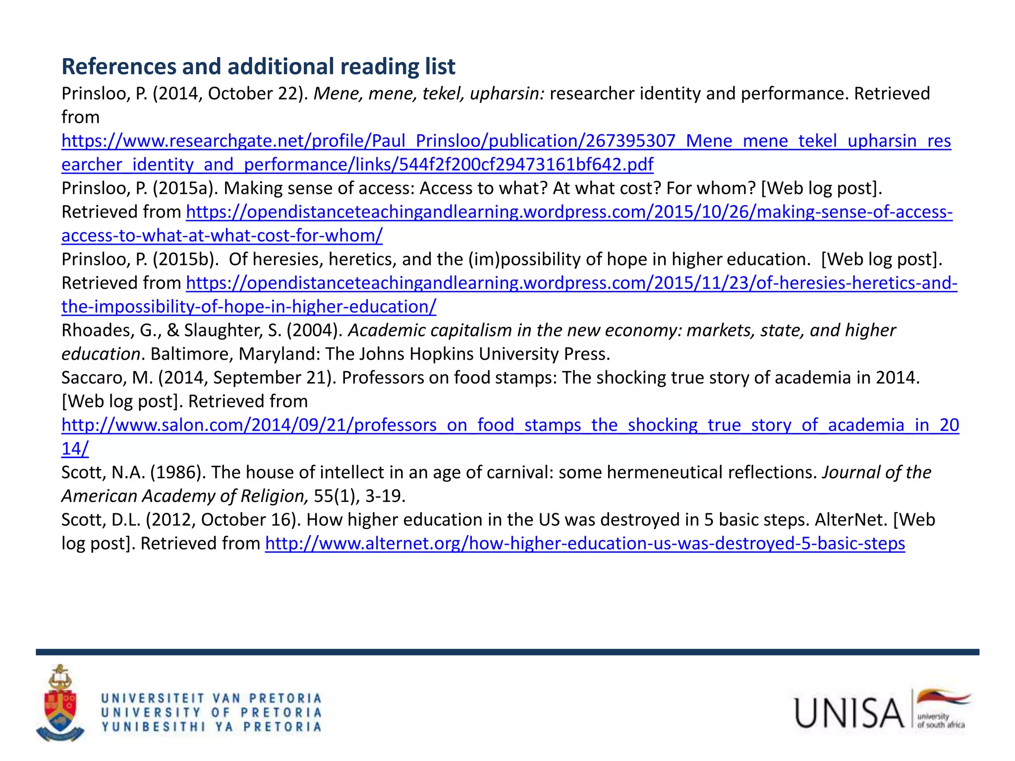 References and additional reading list
Prinsloo, P. (2014, October 22). Mene, mene, tekel, upharsin: researcher identity and performance. Retrieved
from
https://www.researchgate.net/profile/Paul_Prinsloo/publication/267395307_Mene_mene_tekel_upharsin_res
earcher_identity_and_performance/links/544f2f200cf29473161bf642.pdf
Prinsloo, P. (2015a). Making sense of access: Access to what? At what cost? For whom? [Web log post].
Retrieved from https://opendistanceteachingandlearning.wordpress.com/2015/10/26/making-sense-of-access-
access-to-what-at-what-cost-for-whom/
Prinsloo, P. (2015b). Of heresies, heretics, and the (im)possibility of hope in higher education. [Web log post].
Retrieved from https://opendistanceteachingandlearning.wordpress.com/2015/11/23/of-heresies-heretics-and-
the-impossibility-of-hope-in-higher-education/
Rhoades, G., & Slaughter, S. (2004). Academic capitalism in the new economy: markets, state, and higher
education. Baltimore, Maryland: The Johns Hopkins University Press.
Saccaro, M. (2014, September 21). Professors on food stamps: The shocking true story of academia in 2014.
[Web log post]. Retrieved from
http://www.salon.com/2014/09/21/professors_on_food_stamps_the_shocking_true_story_of_academia_in_20
14/
Scott, N.A. (1986). The house of intellect in an age of carnival: some hermeneutical reflections. Journal of the
American Academy of Religion, 55(1), 3-19.
Scott, D.L. (2012, October 16). How higher education in the US was destroyed in 5 basic steps. AlterNet. [Web
log post]. Retrieved from http://www.alternet.org/how-higher-education-us-was-destroyed-5-basic-steps
 
